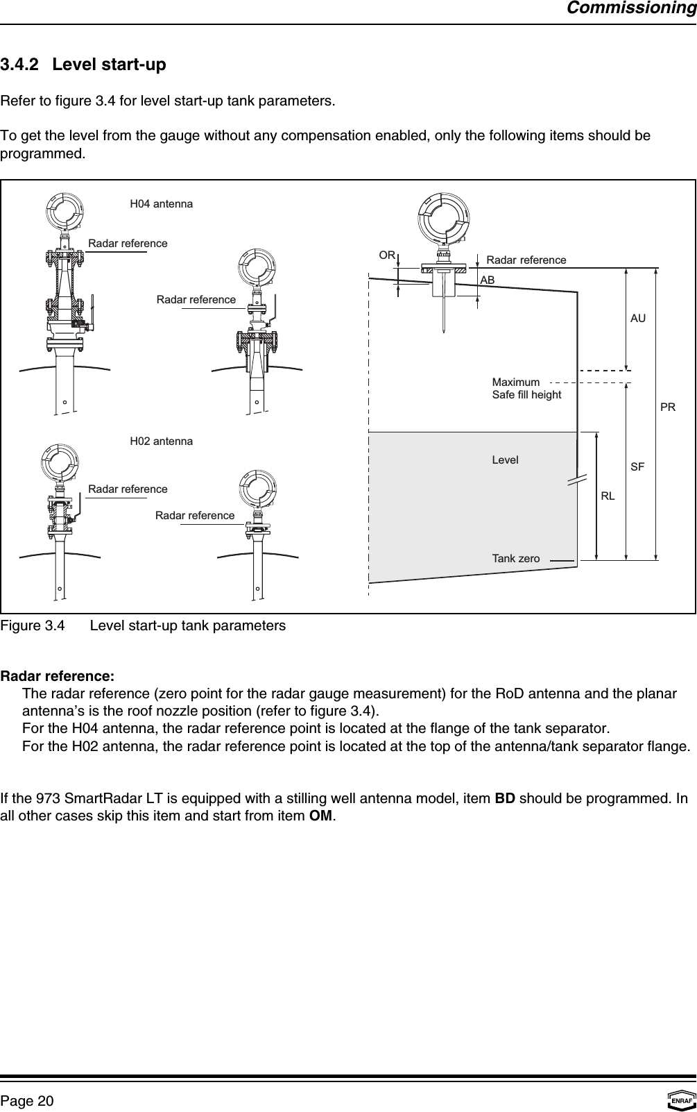 Tank zeroABRadar referenceRLH02 antennaRadar referenceRadar referenceRadar referenceRadar referenceH04 antennaORSFPRAUMaximumSafe fill heightLevelCommissioningPage 20Figure 3.4 Level start-up tank parameters3.4.2 Level start-upRefer to figure 3.4 for level start-up tank parameters.To get the level from the gauge without any compensation enabled, only the following items should beprogrammed.Radar reference:The radar reference (zero point for the radar gauge measurement) for the RoD antenna and the planarantenna’s is the roof nozzle position (refer to figure 3.4).For the H04 antenna, the radar reference point is located at the flange of the tank separator.For the H02 antenna, the radar reference point is located at the top of the antenna/tank separator flange.If the 973 SmartRadar LT is equipped with a stilling well antenna model, item BD should be programmed. Inall other cases skip this item and start from item OM.