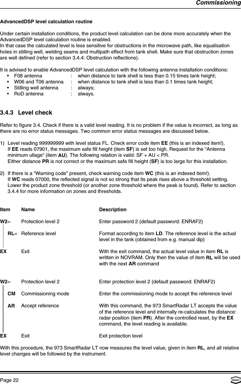 CommissioningPage 22AdvancedDSP level calculation routineUnder certain installation conditions, the product level calculation can be done more accurately when theAdvancedDSP level calculation routine is enabled.In that case the calculated level is less sensitive for obstructions in the microwave path, like equalisationholes in stilling well, welding seams and multipath effect from tank shell. Make sure that obstruction zonesare well defined (refer to section 3.4.4: Obstruction reflections).It is advised to enable AdvancedDSP level calculation with the following antenna installation conditions:•F08 antenna : when distance to tank shell is less than 0.15 times tank height;•W06 and T06 antenna : when distance to tank shell is less than 0.1 times tank height;•Stilling well antenna : always;•RoD antenna : always.3.4.3 Level checkRefer to figure 3.4. Check if there is a valid level reading. It is no problem if the value is incorrect, as long asthere are no error status messages. Two common error status messages are discussed below.1) Level reading 999999999 with level status FL. Check error code item EE (this is an indexed item!).If EE reads 07901, the maximum safe fill height (item SF) is set too high. Request for the “Antennaminimum ullage“ (item AU). The following relation is valid: SF + AU &lt; PR.Either distance PR is not correct or the maximum safe fill height (SF) is too large for this installation.2) If there is a “Warning code” present, check warning code item WC (this is an indexed item!).If WC reads 07000, the reflected signal is not so strong that its peak rises above a threshold setting.Lower the product zone threshold (or another zone threshold where the peak is found). Refer to section3.4.4 for more information on zones and thresholds.Item Name DescriptionW2= Protection level 2 Enter password 2 (default password: ENRAF2)  RL= Reference level Format according to item LD. The reference level is the actuallevel in the tank (obtained from e.g. manual dip)EX Exit With the exit command, the actual level value in item RL iswritten in NOVRAM. Only then the value of item RL will be usedwith the next AR commandW2= Protection level 2 Enter protection level 2 (default password: ENRAF2)  CM Commissioning mode Enter the commissioning mode to accept the reference levelAR Accept reference With this command, the 973 SmartRadar LT accepts the valueof the reference level and internally re-calculates the distance:radar position (item PR). After the controlled reset, by the EXcommand, the level reading is available.EX Exit Exit protection levelWith this procedure, the 973 SmartRadar LT now measures the level value, given in item RL, and all relativelevel changes will be followed by the instrument.