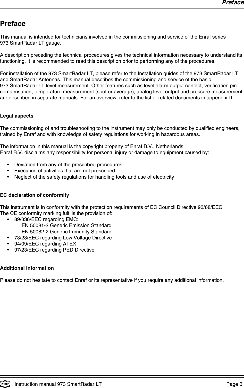 PrefaceInstruction manual 973 SmartRadar LT  Page 3 PrefaceThis manual is intended for technicians involved in the commissioning and service of the Enraf series973 SmartRadar LT gauge.A description preceding the technical procedures gives the technical information necessary to understand itsfunctioning. It is recommended to read this description prior to performing any of the procedures.For installation of the 973 SmartRadar LT, please refer to the Installation guides of the 973 SmartRadar LTand SmartRadar Antennas. This manual describes the commissioning and service of the basic973 SmartRadar LT level measurement. Other features such as level alarm output contact, verification pincompensation, temperature measurement (spot or average), analog level output and pressure measurementare described in separate manuals. For an overview, refer to the list of related documents in appendix D.Legal aspectsThe commissioning of and troubleshooting to the instrument may only be conducted by qualified engineers,trained by Enraf and with knowledge of safety regulations for working in hazardous areas.The information in this manual is the copyright property of Enraf B.V., Netherlands.Enraf B.V. disclaims any responsibility for personal injury or damage to equipment caused by:• Deviation from any of the prescribed procedures• Execution of activities that are not prescribed• Neglect of the safety regulations for handling tools and use of electricityEC declaration of conformityThis instrument is in conformity with the protection requirements of EC Council Directive 93/68/EEC.The CE conformity marking fulfills the provision of:• 89/336/EEC regarding EMC:EN 50081-2 Generic Emission StandardEN 50082-2 Generic Immunity Standard• 73/23/EEC regarding Low Voltage Directive• 94/09/EEC regarding ATEX• 97/23/EEC regarding PED DirectiveAdditional informationPlease do not hesitate to contact Enraf or its representative if you require any additional information.