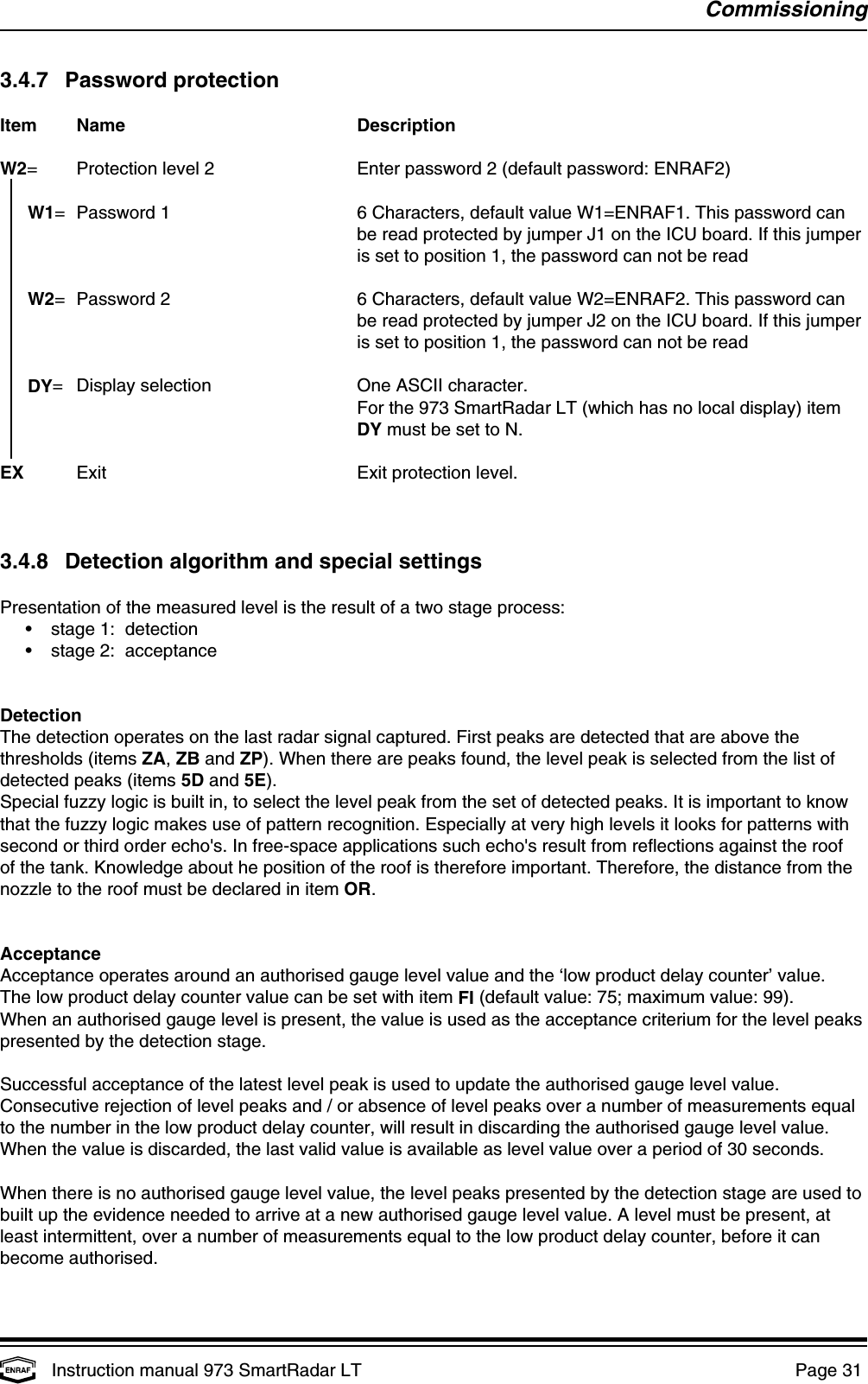 CommissioningInstruction manual 973 SmartRadar LT  Page 31 3.4.7 Password protectionItem Name DescriptionW2= Protection level 2 Enter password 2 (default password: ENRAF2)  W1= Password 1 6 Characters, default value W1=ENRAF1. This password canbe read protected by jumper J1 on the ICU board. If this jumperis set to position 1, the password can not be readW2= Password 2 6 Characters, default value W2=ENRAF2. This password canbe read protected by jumper J2 on the ICU board. If this jumperis set to position 1, the password can not be readDY= Display selection One ASCII character.For the 973 SmartRadar LT (which has no local display) itemDY must be set to N.EX Exit Exit protection level.3.4.8 Detection algorithm and special settingsPresentation of the measured level is the result of a two stage process:•stage 1:  detection•stage 2:  acceptanceDetectionThe detection operates on the last radar signal captured. First peaks are detected that are above thethresholds (items ZA, ZB and ZP). When there are peaks found, the level peak is selected from the list ofdetected peaks (items 5D and 5E).Special fuzzy logic is built in, to select the level peak from the set of detected peaks. It is important to knowthat the fuzzy logic makes use of pattern recognition. Especially at very high levels it looks for patterns withsecond or third order echo&apos;s. In free-space applications such echo&apos;s result from reflections against the roofof the tank. Knowledge about he position of the roof is therefore important. Therefore, the distance from thenozzle to the roof must be declared in item OR.AcceptanceAcceptance operates around an authorised gauge level value and the ‘low product delay counter’ value.The low product delay counter value can be set with item FI (default value: 75; maximum value: 99).When an authorised gauge level is present, the value is used as the acceptance criterium for the level peakspresented by the detection stage.Successful acceptance of the latest level peak is used to update the authorised gauge level value.Consecutive rejection of level peaks and / or absence of level peaks over a number of measurements equalto the number in the low product delay counter, will result in discarding the authorised gauge level value.When the value is discarded, the last valid value is available as level value over a period of 30 seconds.When there is no authorised gauge level value, the level peaks presented by the detection stage are used tobuilt up the evidence needed to arrive at a new authorised gauge level value. A level must be present, atleast intermittent, over a number of measurements equal to the low product delay counter, before it canbecome authorised.