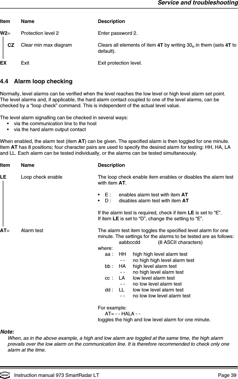 Service and troubleshootingInstruction manual 973 SmartRadar LT  Page 39 Item Name DescriptionW2= Protection level 2 Enter password 2.  CZ Clear min max diagram Clears all elements of item 4T by writing 30  in them (sets 4T toHdefault).EX Exit Exit protection level.4.4 Alarm loop checkingNormally, level alarms can be verified when the level reaches the low level or high level alarm set point.The level alarms and, if applicable, the hard alarm contact coupled to one of the level alarms, can bechecked by a “loop check” command. This is independent of the actual level value.The level alarm signalling can be checked in several ways:•via the communication line to the host•via the hard alarm output contactWhen enabled, the alarm test (item AT) can be given. The specified alarm is then toggled for one minute.Item AT has 8 positions; four character pairs are used to specify the desired alarm for testing: HH, HA, LAand LL. Each alarm can be tested individually, or the alarms can be tested simultaneously.Item Name DescriptionLE Loop check enable The loop check enable item enables or disables the alarm test   with item AT.•E : enables alarm test with item AT•D : disables alarm test with item ATIf the alarm test is required, check if item LE is set to “E”.If item LE is set to “D”, change the setting to “E”.AT= Alarm test The alarm test item toggles the specified level alarm for oneminute. The settings for the alarms to be tested are as follows:aabbccdd (8 ASCII characters)where:aa : HH high high level alarm test - - no high high level alarm testbb : HA high level alarm test - - no high level alarm testcc : LA low level alarm test - - no low level alarm testdd : LL low low level alarm test - - no low low level alarm testFor example:AT= - - HALA - -toggles the high and low level alarm for one minute.Note:When, as in the above example, a high and low alarm are toggled at the same time, the high alarmprevails over the low alarm on the communication line. It is therefore recommended to check only onealarm at the time.