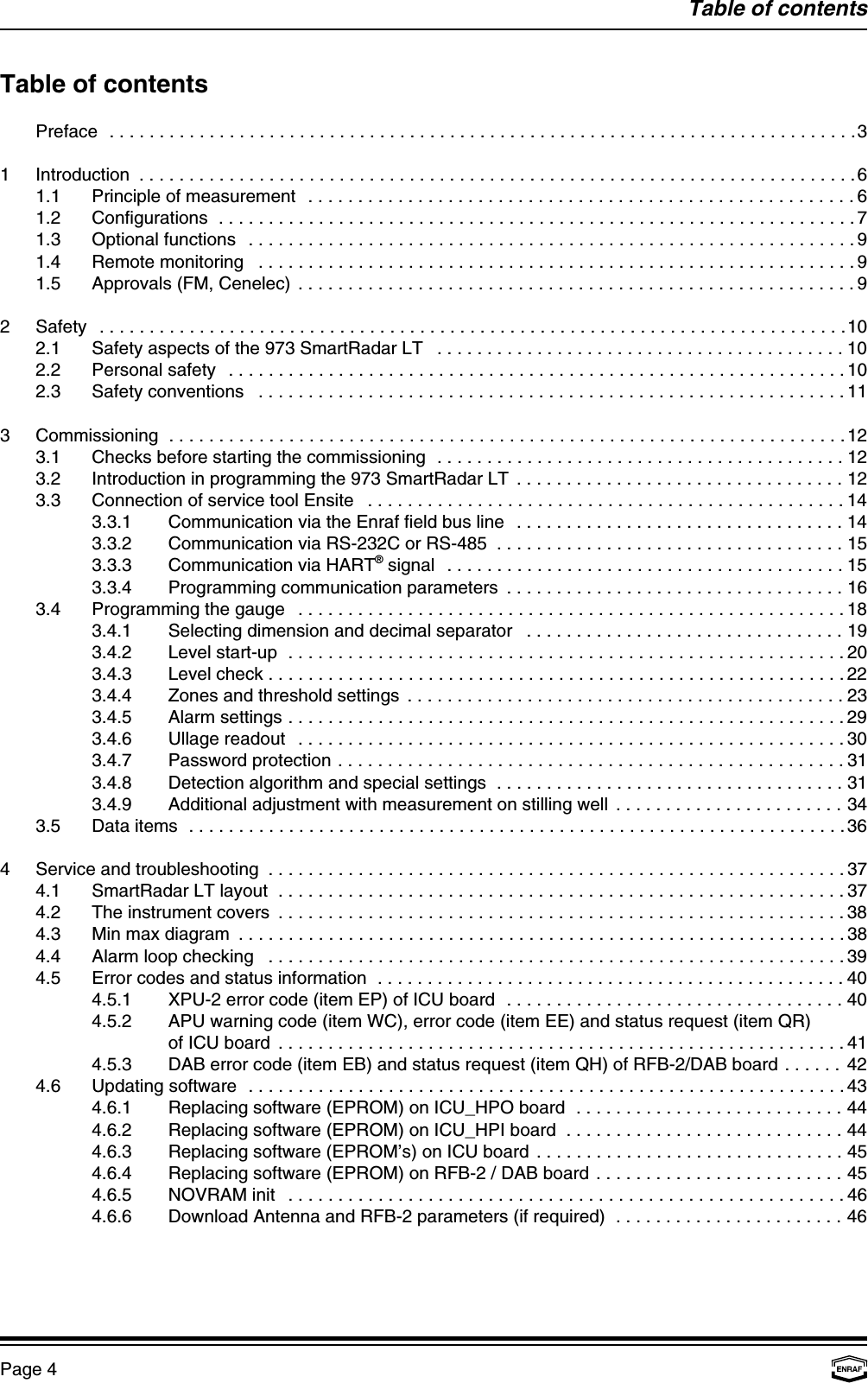 Table of contentsPage 4Table of contentsPreface ...........................................................................31 Introduction ........................................................................61.1 Principle of measurement .......................................................61.2 Configurations ................................................................71.3 Optional functions .............................................................91.4 Remote monitoring ............................................................91.5 Approvals (FM, Cenelec) ........................................................92 Safety ...........................................................................102.1 Safety aspects of the 973 SmartRadar LT .........................................102.2 Personal safety ..............................................................102.3 Safety conventions ...........................................................113 Commissioning ....................................................................123.1 Checks before starting the commissioning .........................................123.2 Introduction in programming the 973 SmartRadar LT .................................123.3 Connection of service tool Ensite ................................................143.3.1 Communication via the Enraf field bus line .................................143.3.2 Communication via RS-232C or RS-485 ...................................153.3.3 Communication via HART  signal ........................................15®3.3.4 Programming communication parameters ..................................163.4 Programming the gauge .......................................................183.4.1 Selecting dimension and decimal separator ................................193.4.2 Level start-up ........................................................203.4.3 Level check ..........................................................223.4.4 Zones and threshold settings ............................................233.4.5 Alarm settings ........................................................293.4.6 Ullage readout .......................................................303.4.7 Password protection ...................................................313.4.8 Detection algorithm and special settings ...................................313.4.9 Additional adjustment with measurement on stilling well .......................343.5 Data items ..................................................................364 Service and troubleshooting ..........................................................374.1 SmartRadar LT layout .........................................................374.2 The instrument covers .........................................................384.3 Min max diagram .............................................................384.4 Alarm loop checking ..........................................................394.5 Error codes and status information ...............................................404.5.1 XPU-2 error code (item EP) of ICU board ..................................404.5.2 APU warning code (item WC), error code (item EE) and status request (item QR)of ICU board .........................................................414.5.3 DAB error code (item EB) and status request (item QH) of RFB-2/DAB board ...... 424.6 Updating software ............................................................434.6.1 Replacing software (EPROM) on ICU_HPO board ...........................444.6.2 Replacing software (EPROM) on ICU_HPI board ............................444.6.3 Replacing software (EPROM’s) on ICU board ...............................454.6.4 Replacing software (EPROM) on RFB-2 / DAB board .........................454.6.5 NOVRAM init ........................................................464.6.6 Download Antenna and RFB-2 parameters (if required) .......................46