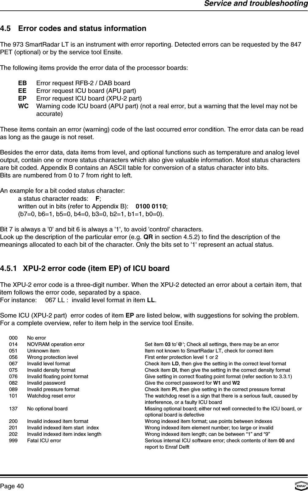 Service and troubleshootingPage 404.5 Error codes and status informationThe 973 SmartRadar LT is an instrument with error reporting. Detected errors can be requested by the 847PET (optional) or by the service tool Ensite.The following items provide the error data of the processor boards:EB Error request RFB-2 / DAB boardEE Error request ICU board (APU part)EP Error request ICU board (XPU-2 part)WC Warning code ICU board (APU part) (not a real error, but a warning that the level may not beaccurate)These items contain an error (warning) code of the last occurred error condition. The error data can be readas long as the gauge is not reset.Besides the error data, data items from level, and optional functions such as temperature and analog leveloutput, contain one or more status characters which also give valuable information. Most status charactersare bit coded. Appendix B contains an ASCII table for conversion of a status character into bits.Bits are numbered from 0 to 7 from right to left.An example for a bit coded status character:a status character reads:    F;written out in bits (refer to Appendix B): 0100 0110;(b7=0, b6=1, b5=0, b4=0, b3=0, b2=1, b1=1, b0=0).Bit 7 is always a &apos;0&apos; and bit 6 is always a &apos;1&apos;, to avoid &apos;control&apos; characters.Look up the description of the particular error (e.g. QR in section 4.5.2) to find the description of themeanings allocated to each bit of the character. Only the bits set to &apos;1&apos; represent an actual status.4.5.1 XPU-2 error code (item EP) of ICU boardThe XPU-2 error code is a three-digit number. When the XPU-2 detected an error about a certain item, thatitem follows the error code, separated by a space.For instance: 067 LL :  invalid level format in item LL.Some ICU (XPU-2 part)  error codes of item EP are listed below, with suggestions for solving the problem.For a complete overview, refer to item help in the service tool Ensite.000 No error014 NOVRAM operation error Set item 03 to’@‘; Check all settings, there may be an error051 Unknown item Item not known to SmartRadar LT, check for correct item056 Wrong protection level First enter protection level 1 or 2067 Invalid level format Check item LD, then give the setting in the correct level format075 Invalid density format Check item DI, then give the setting in the correct density format076 Invalid floating point format Give setting in correct floating point format (refer section to 3.3.1)082 Invalid password Give the correct password for W1 and W2089 Invalid pressure format Check item PI, then give setting in the correct pressure format101 Watchdog reset error The watchdog reset is a sign that there is a serious fault, caused byinterference, or a faulty ICU board137 No optional board Missing optional board; either not well connected to the ICU board, oroptional board is defective200 Invalid indexed item format Wrong indexed item format; use points between indexes201 Invalid indexed item start  index Wrong indexed item element number; too large or invalid 202 Invalid indexed item index length Wrong indexed item length; can be between “1” and “9”999 Fatal ICU error Serious internal ICU software error; check contents of item 00 andreport to Enraf Delft