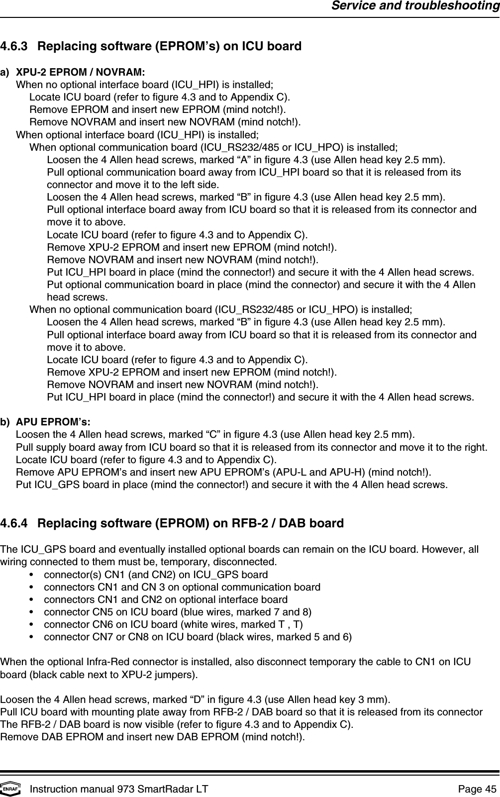 Service and troubleshootingInstruction manual 973 SmartRadar LT  Page 45 4.6.3 Replacing software (EPROM’s) on ICU boarda) XPU-2 EPROM / NOVRAM:When no optional interface board (ICU_HPI) is installed;Locate ICU board (refer to figure 4.3 and to Appendix C).Remove EPROM and insert new EPROM (mind notch!).Remove NOVRAM and insert new NOVRAM (mind notch!).When optional interface board (ICU_HPI) is installed;When optional communication board (ICU_RS232/485 or ICU_HPO) is installed;Loosen the 4 Allen head screws, marked “A” in figure 4.3 (use Allen head key 2.5 mm).Pull optional communication board away from ICU_HPI board so that it is released from itsconnector and move it to the left side.Loosen the 4 Allen head screws, marked “B” in figure 4.3 (use Allen head key 2.5 mm).Pull optional interface board away from ICU board so that it is released from its connector andmove it to above.Locate ICU board (refer to figure 4.3 and to Appendix C).Remove XPU-2 EPROM and insert new EPROM (mind notch!).Remove NOVRAM and insert new NOVRAM (mind notch!).Put ICU_HPI board in place (mind the connector!) and secure it with the 4 Allen head screws.Put optional communication board in place (mind the connector) and secure it with the 4 Allenhead screws.When no optional communication board (ICU_RS232/485 or ICU_HPO) is installed;Loosen the 4 Allen head screws, marked “B” in figure 4.3 (use Allen head key 2.5 mm).Pull optional interface board away from ICU board so that it is released from its connector andmove it to above.Locate ICU board (refer to figure 4.3 and to Appendix C).Remove XPU-2 EPROM and insert new EPROM (mind notch!).Remove NOVRAM and insert new NOVRAM (mind notch!).Put ICU_HPI board in place (mind the connector!) and secure it with the 4 Allen head screws.b) APU EPROM’s:Loosen the 4 Allen head screws, marked “C” in figure 4.3 (use Allen head key 2.5 mm).Pull supply board away from ICU board so that it is released from its connector and move it to the right.Locate ICU board (refer to figure 4.3 and to Appendix C).Remove APU EPROM’s and insert new APU EPROM’s (APU-L and APU-H) (mind notch!).Put ICU_GPS board in place (mind the connector!) and secure it with the 4 Allen head screws.4.6.4 Replacing software (EPROM) on RFB-2 / DAB boardThe ICU_GPS board and eventually installed optional boards can remain on the ICU board. However, allwiring connected to them must be, temporary, disconnected.•connector(s) CN1 (and CN2) on ICU_GPS board•connectors CN1 and CN 3 on optional communication board•connectors CN1 and CN2 on optional interface board•connector CN5 on ICU board (blue wires, marked 7 and 8)•connector CN6 on ICU board (white wires, marked T , T)•connector CN7 or CN8 on ICU board (black wires, marked 5 and 6)When the optional Infra-Red connector is installed, also disconnect temporary the cable to CN1 on ICUboard (black cable next to XPU-2 jumpers).Loosen the 4 Allen head screws, marked “D” in figure 4.3 (use Allen head key 3 mm).Pull ICU board with mounting plate away from RFB-2 / DAB board so that it is released from its connectorThe RFB-2 / DAB board is now visible (refer to figure 4.3 and to Appendix C).Remove DAB EPROM and insert new DAB EPROM (mind notch!).