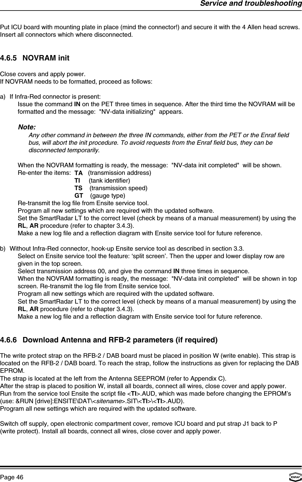 Service and troubleshootingPage 46Put ICU board with mounting plate in place (mind the connector!) and secure it with the 4 Allen head screws.Insert all connectors which where disconnected.4.6.5 NOVRAM initClose covers and apply power.If NOVRAM needs to be formatted, proceed as follows:a) If Infra-Red connector is present:Issue the command IN on the PET three times in sequence. After the third time the NOVRAM will beformatted and the message:  &quot;NV-data initializing&quot;  appears.Note:Any other command in between the three IN commands, either from the PET or the Enraf fieldbus, will abort the init procedure. To avoid requests from the Enraf field bus, they can bedisconnected temporarily.When the NOVRAM formatting is ready, the message:  &quot;NV-data init completed&quot;  will be shown.Re-enter the items:  TA   (transmission address)  TI     (tank identifier)  TS    (transmission speed)  GT    (gauge type)Re-transmit the log file from Ensite service tool.Program all new settings which are required with the updated software.Set the SmartRadar LT to the correct level (check by means of a manual measurement) by using theRL, AR procedure (refer to chapter 3.4.3).Make a new log file and a reflection diagram with Ensite service tool for future reference.b) Without Infra-Red connector, hook-up Ensite service tool as described in section 3.3.Select on Ensite service tool the feature: ‘split screen’. Then the upper and lower display row aregiven in the top screen.Select transmission address 00, and give the command IN three times in sequence. When the NOVRAM formatting is ready, the message:  &quot;NV-data init completed&quot;  will be shown in topscreen. Re-transmit the log file from Ensite service tool.Program all new settings which are required with the updated software.Set the SmartRadar LT to the correct level (check by means of a manual measurement) by using theRL, AR procedure (refer to chapter 3.4.3).Make a new log file and a reflection diagram with Ensite service tool for future reference.4.6.6 Download Antenna and RFB-2 parameters (if required)The write protect strap on the RFB-2 / DAB board must be placed in position W (write enable). This strap islocated on the RFB-2 / DAB board. To reach the strap, follow the instructions as given for replacing the DABEPROM.The strap is located at the left from the Antenna SEEPROM (refer to Appendix C).After the strap is placed to position W, install all boards, connect all wires, close cover and apply power.Run from the service tool Ensite the script file &lt;TI&gt;.AUD, which was made before changing the EPROM’s(use: &amp;RUN [drive]:ENSITE\DAT\&lt;sitename&gt;.SIT\&lt;TI&gt;\&lt;TI&gt;.AUD).Program all new settings which are required with the updated software.Switch off supply, open electronic compartment cover, remove ICU board and put strap J1 back to P(write protect). Install all boards, connect all wires, close cover and apply power.