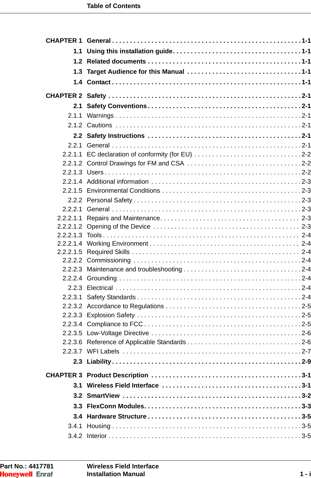 Table of ContentsPart No.: 4417781  Wireless Field InterfaceInstallation Manual 1 - iCHAPTER 1 General . . . . . . . . . . . . . . . . . . . . . . . . . . . . . . . . . . . . . . . . . . . . . . . . . . . . . 1-11.1 Using this installation guide. . . . . . . . . . . . . . . . . . . . . . . . . . . . . . . . . . . . 1-11.2 Related documents . . . . . . . . . . . . . . . . . . . . . . . . . . . . . . . . . . . . . . . . . . . 1-11.3 Target Audience for this Manual . . . . . . . . . . . . . . . . . . . . . . . . . . . . . . . . 1-11.4 Contact . . . . . . . . . . . . . . . . . . . . . . . . . . . . . . . . . . . . . . . . . . . . . . . . . . . . . 1-1CHAPTER 2 Safety . . . . . . . . . . . . . . . . . . . . . . . . . . . . . . . . . . . . . . . . . . . . . . . . . . . . . . 2-12.1 Safety Conventions. . . . . . . . . . . . . . . . . . . . . . . . . . . . . . . . . . . . . . . . . . . 2-12.1.1 Warnings . . . . . . . . . . . . . . . . . . . . . . . . . . . . . . . . . . . . . . . . . . . . . . . . . . . . 2-12.1.2 Cautions  . . . . . . . . . . . . . . . . . . . . . . . . . . . . . . . . . . . . . . . . . . . . . . . . . . . . 2-12.2 Safety Instructions  . . . . . . . . . . . . . . . . . . . . . . . . . . . . . . . . . . . . . . . . . . . 2-12.2.1 General . . . . . . . . . . . . . . . . . . . . . . . . . . . . . . . . . . . . . . . . . . . . . . . . . . . . . 2-12.2.1.1 EC declaration of conformity (for EU) . . . . . . . . . . . . . . . . . . . . . . . . . . . . . . 2-22.2.1.2 Control Drawings for FM and CSA  . . . . . . . . . . . . . . . . . . . . . . . . . . . . . . . . 2-22.2.1.3 Users . . . . . . . . . . . . . . . . . . . . . . . . . . . . . . . . . . . . . . . . . . . . . . . . . . . . . . . 2-22.2.1.4 Additional information . . . . . . . . . . . . . . . . . . . . . . . . . . . . . . . . . . . . . . . . . . 2-32.2.1.5 Environmental Conditions . . . . . . . . . . . . . . . . . . . . . . . . . . . . . . . . . . . . . . . 2-32.2.2 Personal Safety . . . . . . . . . . . . . . . . . . . . . . . . . . . . . . . . . . . . . . . . . . . . . . . 2-32.2.2.1 General . . . . . . . . . . . . . . . . . . . . . . . . . . . . . . . . . . . . . . . . . . . . . . . . . . . . . 2-32.2.2.1.1 Repairs and Maintenance. . . . . . . . . . . . . . . . . . . . . . . . . . . . . . . . . . . . . . .  2-32.2.2.1.2 Opening of the Device . . . . . . . . . . . . . . . . . . . . . . . . . . . . . . . . . . . . . . . . .  2-32.2.2.1.3 Tools . . . . . . . . . . . . . . . . . . . . . . . . . . . . . . . . . . . . . . . . . . . . . . . . . . . . . . .  2-42.2.2.1.4 Working Environment . . . . . . . . . . . . . . . . . . . . . . . . . . . . . . . . . . . . . . . . . .  2-42.2.2.1.5 Required Skills . . . . . . . . . . . . . . . . . . . . . . . . . . . . . . . . . . . . . . . . . . . . . . .  2-42.2.2.2 Commissioning . . . . . . . . . . . . . . . . . . . . . . . . . . . . . . . . . . . . . . . . . . . . . . . 2-42.2.2.3 Maintenance and troubleshooting . . . . . . . . . . . . . . . . . . . . . . . . . . . . . . . . . 2-42.2.2.4 Grounding . . . . . . . . . . . . . . . . . . . . . . . . . . . . . . . . . . . . . . . . . . . . . . . . . . . 2-42.2.3 Electrical . . . . . . . . . . . . . . . . . . . . . . . . . . . . . . . . . . . . . . . . . . . . . . . . . . . . 2-42.2.3.1 Safety Standards . . . . . . . . . . . . . . . . . . . . . . . . . . . . . . . . . . . . . . . . . . . . . . 2-42.2.3.2 Accordance to Regulations . . . . . . . . . . . . . . . . . . . . . . . . . . . . . . . . . . . . . . 2-52.2.3.3 Explosion Safety . . . . . . . . . . . . . . . . . . . . . . . . . . . . . . . . . . . . . . . . . . . . . . 2-52.2.3.4 Compliance to FCC . . . . . . . . . . . . . . . . . . . . . . . . . . . . . . . . . . . . . . . . . . . . 2-52.2.3.5 Low-Voltage Directive . . . . . . . . . . . . . . . . . . . . . . . . . . . . . . . . . . . . . . . . . . 2-62.2.3.6 Reference of Applicable Standards . . . . . . . . . . . . . . . . . . . . . . . . . . . . . . . . 2-62.2.3.7 WFI Labels  . . . . . . . . . . . . . . . . . . . . . . . . . . . . . . . . . . . . . . . . . . . . . . . . . . 2-72.3 Liability. . . . . . . . . . . . . . . . . . . . . . . . . . . . . . . . . . . . . . . . . . . . . . . . . . . . . 2-9CHAPTER 3 Product Description  . . . . . . . . . . . . . . . . . . . . . . . . . . . . . . . . . . . . . . . . . . 3-13.1 Wireless Field Interface  . . . . . . . . . . . . . . . . . . . . . . . . . . . . . . . . . . . . . . . 3-13.2 SmartView  . . . . . . . . . . . . . . . . . . . . . . . . . . . . . . . . . . . . . . . . . . . . . . . . . . 3-23.3 FlexConn Modules. . . . . . . . . . . . . . . . . . . . . . . . . . . . . . . . . . . . . . . . . . . . 3-33.4 Hardware Structure . . . . . . . . . . . . . . . . . . . . . . . . . . . . . . . . . . . . . . . . . . . 3-53.4.1 Housing . . . . . . . . . . . . . . . . . . . . . . . . . . . . . . . . . . . . . . . . . . . . . . . . . . . . . 3-53.4.2 Interior . . . . . . . . . . . . . . . . . . . . . . . . . . . . . . . . . . . . . . . . . . . . . . . . . . . . . . 3-5