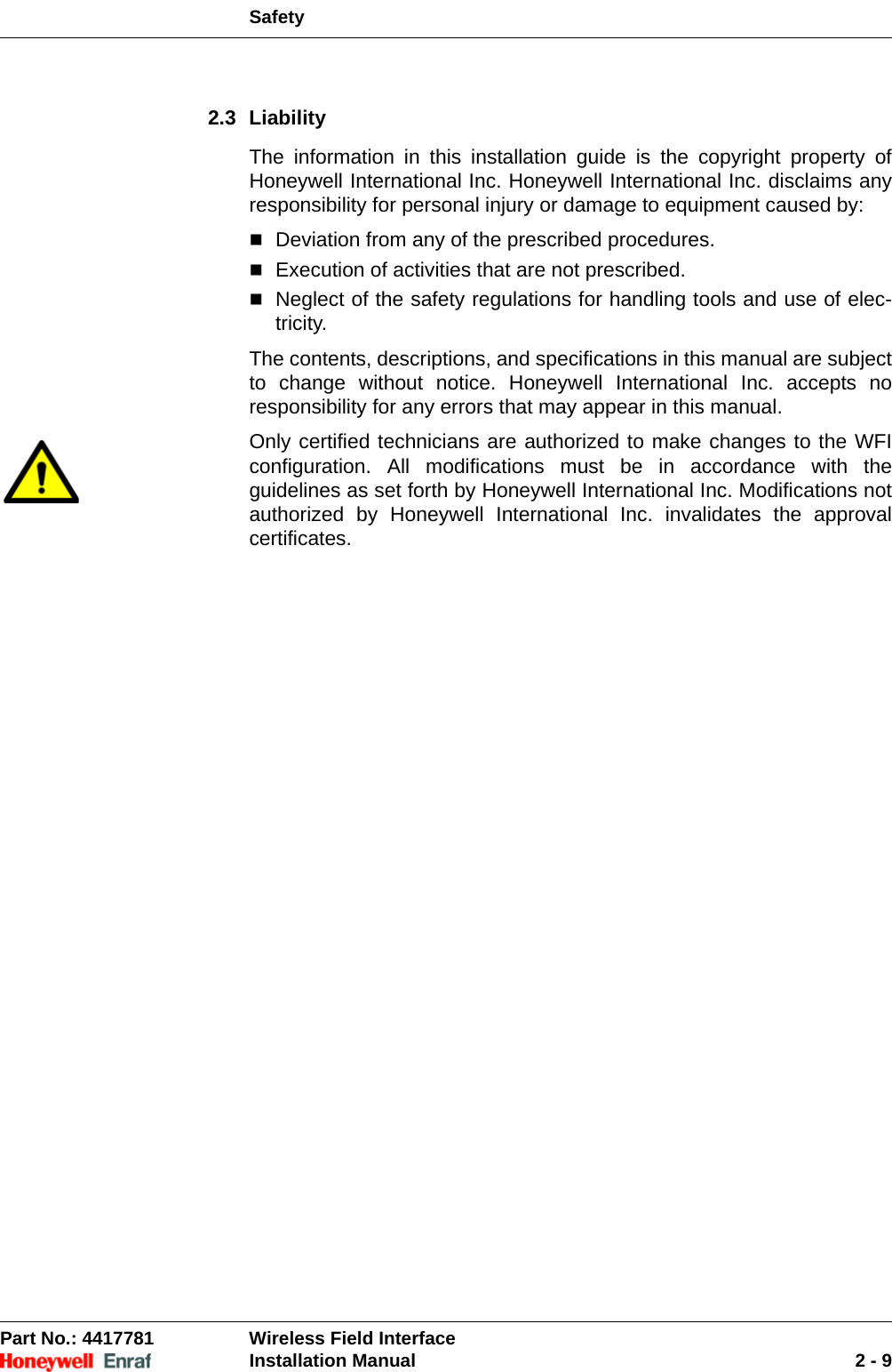 SafetyPart No.: 4417781  Wireless Field InterfaceInstallation Manual 2 - 92.3 LiabilityThe information in this installation guide is the copyright property of Honeywell International Inc. Honeywell International Inc. disclaims any responsibility for personal injury or damage to equipment caused by:Deviation from any of the prescribed procedures.Execution of activities that are not prescribed.Neglect of the safety regulations for handling tools and use of elec-tricity.The contents, descriptions, and specifications in this manual are subject to change without notice. Honeywell International Inc. accepts no responsibility for any errors that may appear in this manual.Only certified technicians are authorized to make changes to the WFI configuration. All modifications must be in accordance with the guidelines as set forth by Honeywell International Inc. Modifications not authorized by Honeywell International Inc. invalidates the approval certificates.