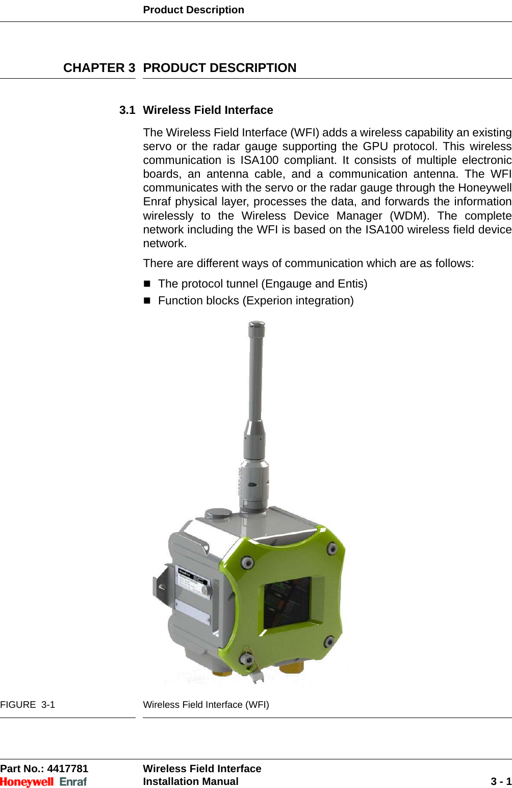 Product DescriptionPart No.: 4417781  Wireless Field InterfaceInstallation Manual 3 - 1CHAPTER 3 PRODUCT DESCRIPTION3.1 Wireless Field InterfaceThe Wireless Field Interface (WFI) adds a wireless capability an existing servo or the radar gauge supporting the GPU protocol. This wireless communication is ISA100 compliant. It consists of multiple electronic boards, an antenna cable, and a communication antenna. The WFI communicates with the servo or the radar gauge through the Honeywell Enraf physical layer, processes the data, and forwards the information wirelessly to the Wireless Device Manager (WDM). The complete network including the WFI is based on the ISA100 wireless field device network.There are different ways of communication which are as follows:The protocol tunnel (Engauge and Entis) Function blocks (Experion integration)FIGURE  3-1 Wireless Field Interface (WFI)