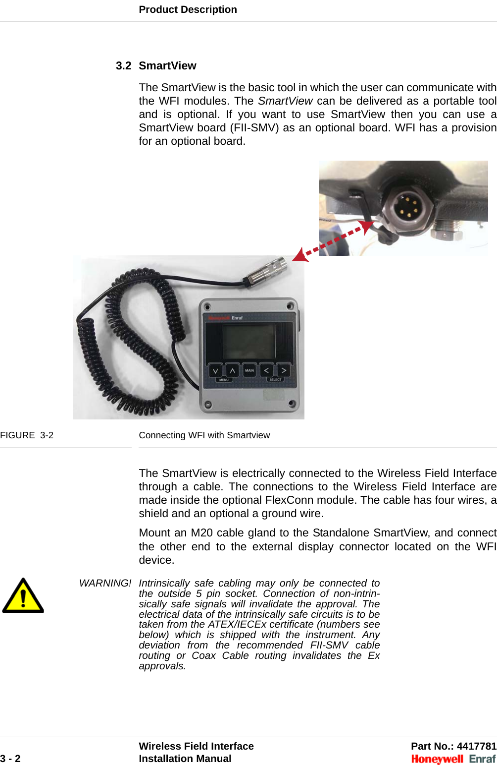 Product DescriptionWireless Field Interface Part No.: 44177813 - 2 Installation Manual3.2 SmartViewThe SmartView is the basic tool in which the user can communicate with the WFI modules. The SmartView can be delivered as a portable tool and is optional. If you want to use SmartView then you can use a SmartView board (FII-SMV) as an optional board. WFI has a provision for an optional board.FIGURE  3-2 Connecting WFI with SmartviewThe SmartView is electrically connected to the Wireless Field Interface through a cable. The connections to the Wireless Field Interface are made inside the optional FlexConn module. The cable has four wires, a shield and an optional a ground wire.Mount an M20 cable gland to the Standalone SmartView, and connect the other end to the external display connector located on the WFI device.WARNING! Intrinsically safe cabling may only be connected to the outside 5 pin socket. Connection of non-intrin-sically safe signals will invalidate the approval. The electrical data of the intrinsically safe circuits is to be taken from the ATEX/IECEx certificate (numbers see below) which is shipped with the instrument. Any deviation from the recommended FII-SMV cable routing or Coax Cable routing invalidates the Ex approvals. 