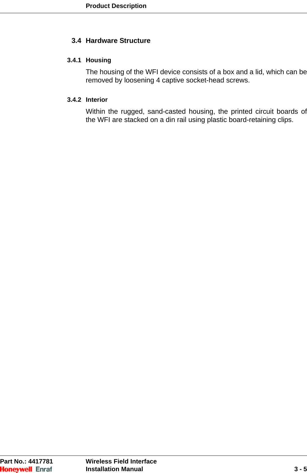 Product DescriptionPart No.: 4417781  Wireless Field InterfaceInstallation Manual 3 - 53.4 Hardware Structure3.4.1 HousingThe housing of the WFI device consists of a box and a lid, which can be removed by loosening 4 captive socket-head screws.3.4.2 InteriorWithin the rugged, sand-casted housing, the printed circuit boards of the WFI are stacked on a din rail using plastic board-retaining clips.