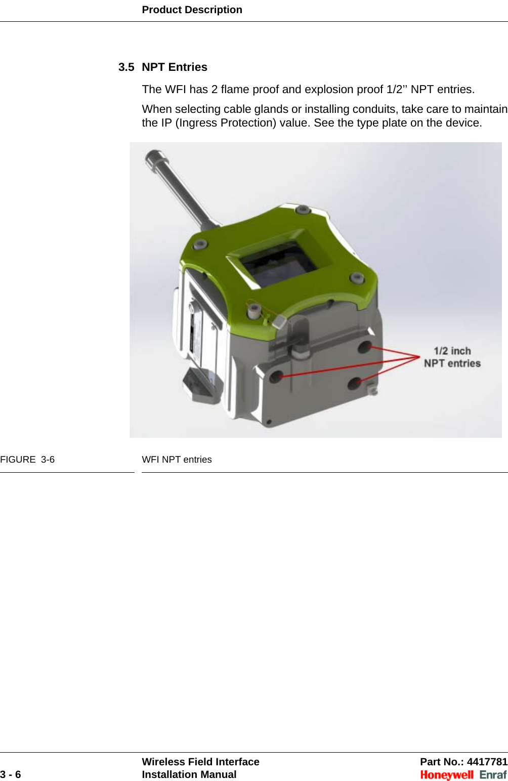 Product DescriptionWireless Field Interface Part No.: 44177813 - 6 Installation Manual3.5 NPT EntriesThe WFI has 2 flame proof and explosion proof 1/2’’ NPT entries. When selecting cable glands or installing conduits, take care to maintain the IP (Ingress Protection) value. See the type plate on the device.FIGURE  3-6 WFI NPT entries