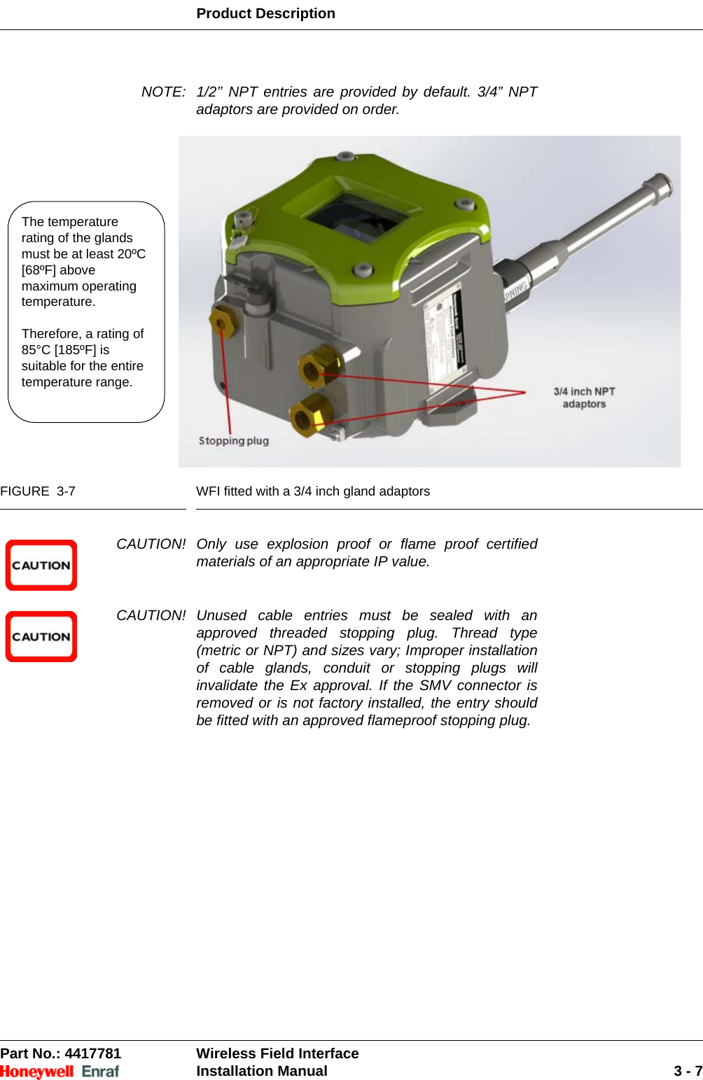 Product DescriptionPart No.: 4417781  Wireless Field InterfaceInstallation Manual 3 - 7NOTE: 1/2’’ NPT entries are provided by default. 3/4” NPT adaptors are provided on order. FIGURE  3-7 WFI fitted with a 3/4 inch gland adaptorsCAUTION! Only use explosion proof or flame proof certified materials of an appropriate IP value.CAUTION! Unused cable entries must be sealed with an approved threaded stopping plug. Thread type (metric or NPT) and sizes vary; Improper installation of cable glands, conduit or stopping plugs will invalidate the Ex approval. If the SMV connector is removed or is not factory installed, the entry should be fitted with an approved flameproof stopping plug.The temperature rating of the glands must be at least 20ºC [68ºF] above maximum operating temperature.Therefore, a rating of 85°C [185ºF] is suitable for the entire temperature range.