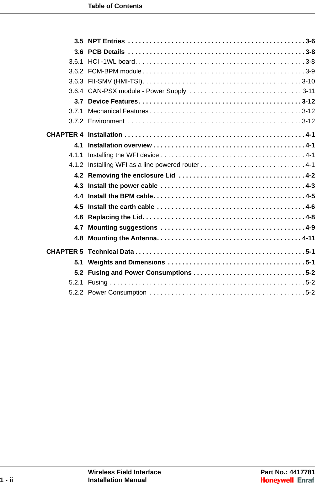 Table of ContentsWireless Field Interface Part No.: 44177811 - ii Installation Manual3.5 NPT Entries  . . . . . . . . . . . . . . . . . . . . . . . . . . . . . . . . . . . . . . . . . . . . . . . . . 3-63.6 PCB Details  . . . . . . . . . . . . . . . . . . . . . . . . . . . . . . . . . . . . . . . . . . . . . . . . . 3-83.6.1 HCI -1WL board. . . . . . . . . . . . . . . . . . . . . . . . . . . . . . . . . . . . . . . . . . . . . . . 3-83.6.2 FCM-BPM module. . . . . . . . . . . . . . . . . . . . . . . . . . . . . . . . . . . . . . . . . . . . . 3-93.6.3 FII-SMV (HMI-TSI). . . . . . . . . . . . . . . . . . . . . . . . . . . . . . . . . . . . . . . . . . . . 3-103.6.4 CAN-PSX module - Power Supply  . . . . . . . . . . . . . . . . . . . . . . . . . . . . . . . 3-113.7 Device Features. . . . . . . . . . . . . . . . . . . . . . . . . . . . . . . . . . . . . . . . . . . . . 3-123.7.1 Mechanical Features . . . . . . . . . . . . . . . . . . . . . . . . . . . . . . . . . . . . . . . . . . 3-123.7.2 Environment  . . . . . . . . . . . . . . . . . . . . . . . . . . . . . . . . . . . . . . . . . . . . . . . . 3-12CHAPTER 4 Installation . . . . . . . . . . . . . . . . . . . . . . . . . . . . . . . . . . . . . . . . . . . . . . . . . . 4-14.1 Installation overview . . . . . . . . . . . . . . . . . . . . . . . . . . . . . . . . . . . . . . . . . . 4-14.1.1 Installing the WFI device . . . . . . . . . . . . . . . . . . . . . . . . . . . . . . . . . . . . . . . . 4-14.1.2 Installing WFI as a line powered router . . . . . . . . . . . . . . . . . . . . . . . . . . . . . 4-14.2 Removing the enclosure Lid  . . . . . . . . . . . . . . . . . . . . . . . . . . . . . . . . . . . 4-24.3 Install the power cable  . . . . . . . . . . . . . . . . . . . . . . . . . . . . . . . . . . . . . . . . 4-34.4 Install the BPM cable. . . . . . . . . . . . . . . . . . . . . . . . . . . . . . . . . . . . . . . . . . 4-54.5 Install the earth cable . . . . . . . . . . . . . . . . . . . . . . . . . . . . . . . . . . . . . . . . . 4-64.6 Replacing the Lid. . . . . . . . . . . . . . . . . . . . . . . . . . . . . . . . . . . . . . . . . . . . . 4-84.7 Mounting suggestions  . . . . . . . . . . . . . . . . . . . . . . . . . . . . . . . . . . . . . . . . 4-94.8 Mounting the Antenna. . . . . . . . . . . . . . . . . . . . . . . . . . . . . . . . . . . . . . . . 4-11CHAPTER 5 Technical Data . . . . . . . . . . . . . . . . . . . . . . . . . . . . . . . . . . . . . . . . . . . . . . . 5-15.1 Weights and Dimensions . . . . . . . . . . . . . . . . . . . . . . . . . . . . . . . . . . . . . . 5-15.2 Fusing and Power Consumptions . . . . . . . . . . . . . . . . . . . . . . . . . . . . . . . 5-25.2.1 Fusing . . . . . . . . . . . . . . . . . . . . . . . . . . . . . . . . . . . . . . . . . . . . . . . . . . . . . . 5-25.2.2 Power Consumption  . . . . . . . . . . . . . . . . . . . . . . . . . . . . . . . . . . . . . . . . . . . 5-2