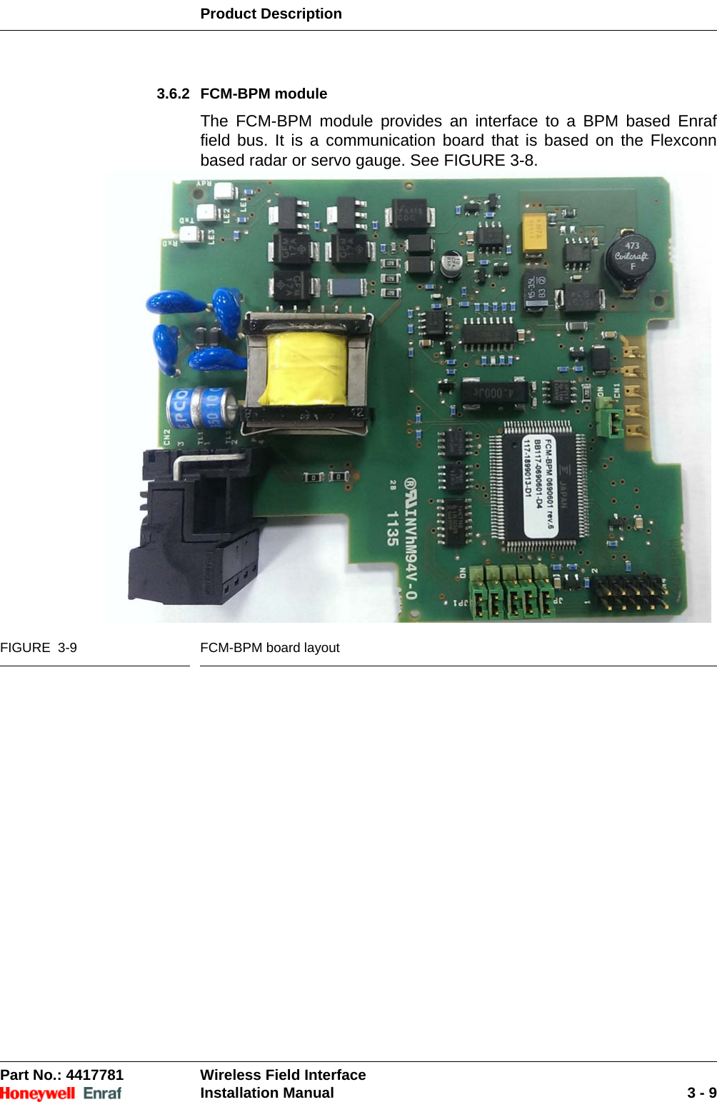 Product DescriptionPart No.: 4417781  Wireless Field InterfaceInstallation Manual 3 - 93.6.2 FCM-BPM moduleThe FCM-BPM module provides an interface to a BPM based Enraf field bus. It is a communication board that is based on the Flexconn based radar or servo gauge. See FIGURE 3-8.FIGURE  3-9 FCM-BPM board layout