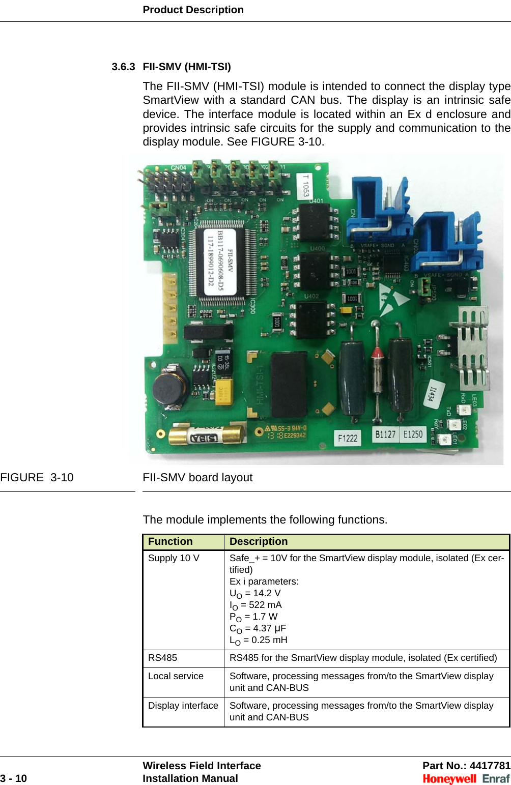 Product DescriptionWireless Field Interface Part No.: 44177813 - 10 Installation Manual3.6.3 FII-SMV (HMI-TSI)The FII-SMV (HMI-TSI) module is intended to connect the display type SmartView with a standard CAN bus. The display is an intrinsic safe device. The interface module is located within an Ex d enclosure and provides intrinsic safe circuits for the supply and communication to the display module. See FIGURE 3-10.FIGURE  3-10 FII-SMV board layoutThe module implements the following functions.Function DescriptionSupply 10 V Safe_+ = 10V for the SmartView display module, isolated (Ex cer-tified)Ex i parameters:UO = 14.2 VIO = 522 mAPO = 1.7 WCO = 4.37 μFLO = 0.25 mHRS485 RS485 for the SmartView display module, isolated (Ex certified)Local service Software, processing messages from/to the SmartView display unit and CAN-BUS Display interface Software, processing messages from/to the SmartView display unit and CAN-BUS 