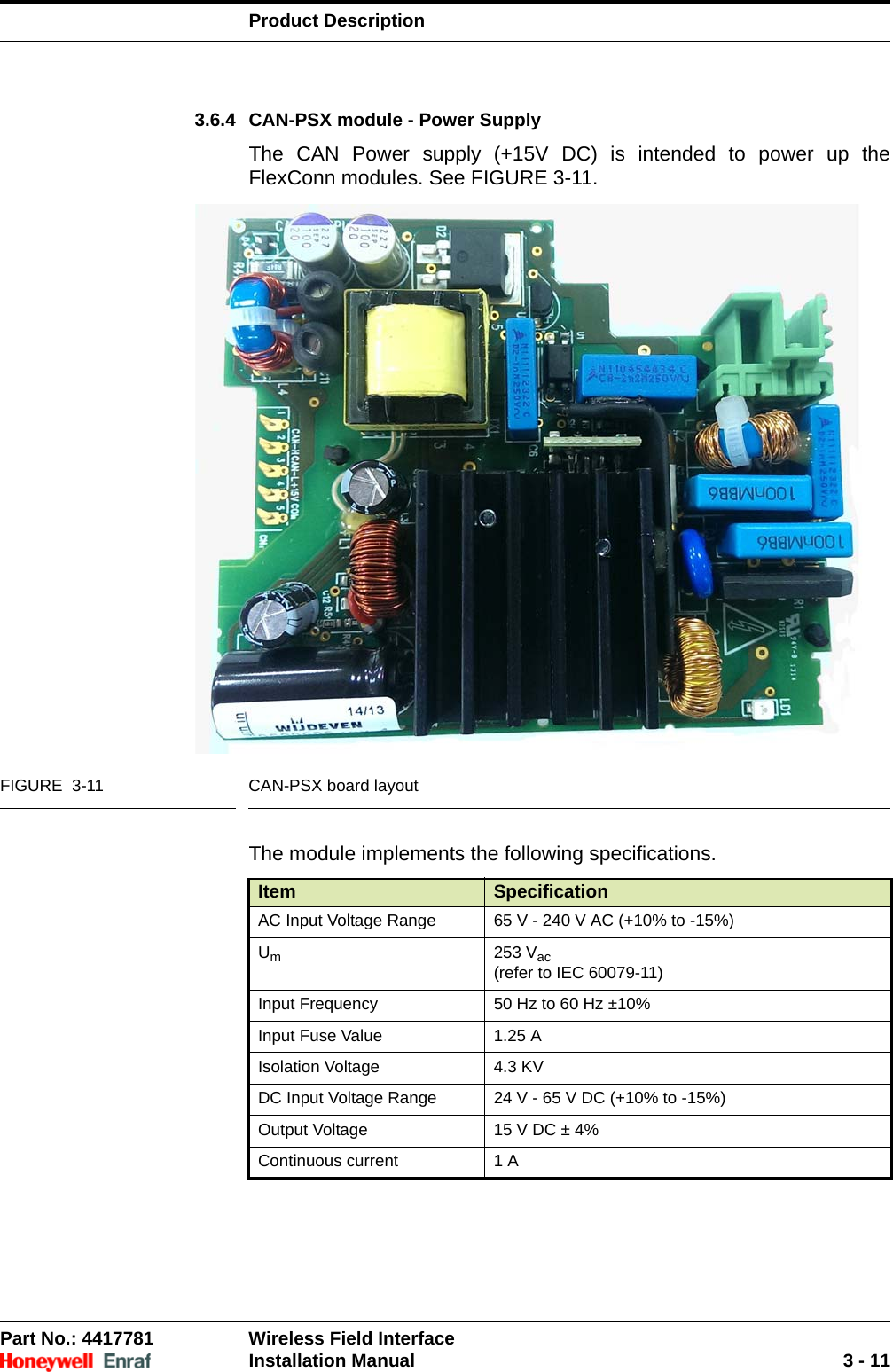 Product DescriptionPart No.: 4417781  Wireless Field InterfaceInstallation Manual 3 - 113.6.4 CAN-PSX module - Power SupplyThe CAN Power supply (+15V DC) is intended to power up the FlexConn modules. See FIGURE 3-11.FIGURE  3-11 CAN-PSX board layoutThe module implements the following specifications.Item SpecificationAC Input Voltage Range 65 V - 240 V AC (+10% to -15%)Um253 Vac(refer to IEC 60079-11)Input Frequency 50 Hz to 60 Hz ±10%Input Fuse Value 1.25 AIsolation Voltage 4.3 KVDC Input Voltage Range 24 V - 65 V DC (+10% to -15%)Output Voltage 15 V DC ± 4%Continuous current 1 A