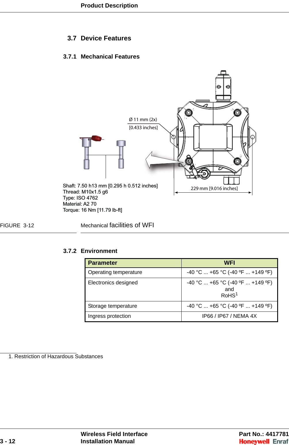 Product DescriptionWireless Field Interface Part No.: 44177813 - 12 Installation Manual3.7 Device Features3.7.1 Mechanical FeaturesFIGURE  3-12 Mechanical facilities of WFI3.7.2 Environment1. Restriction of Hazardous SubstancesParameter WFIOperating temperature -40 °C ... +65 °C (-40 ºF ... +149 ºF)Electronics designed  -40 °C ... +65 °C (-40 ºF ... +149 ºF) andRoHS1Storage temperature -40 °C ... +65 °C (-40 ºF ... +149 ºF)Ingress protection IP66 / IP67 / NEMA 4X229 mm [9.016 inches]Shaft: 7.50 h13 mm [0.295 h 0.512 inches]Thread: M10x1.5 g6Type: ISO 4762Material: A2 70Torque: 16 Nm [11.79 lb-ft]Ø 11 mm (2x)[0.433 inches]