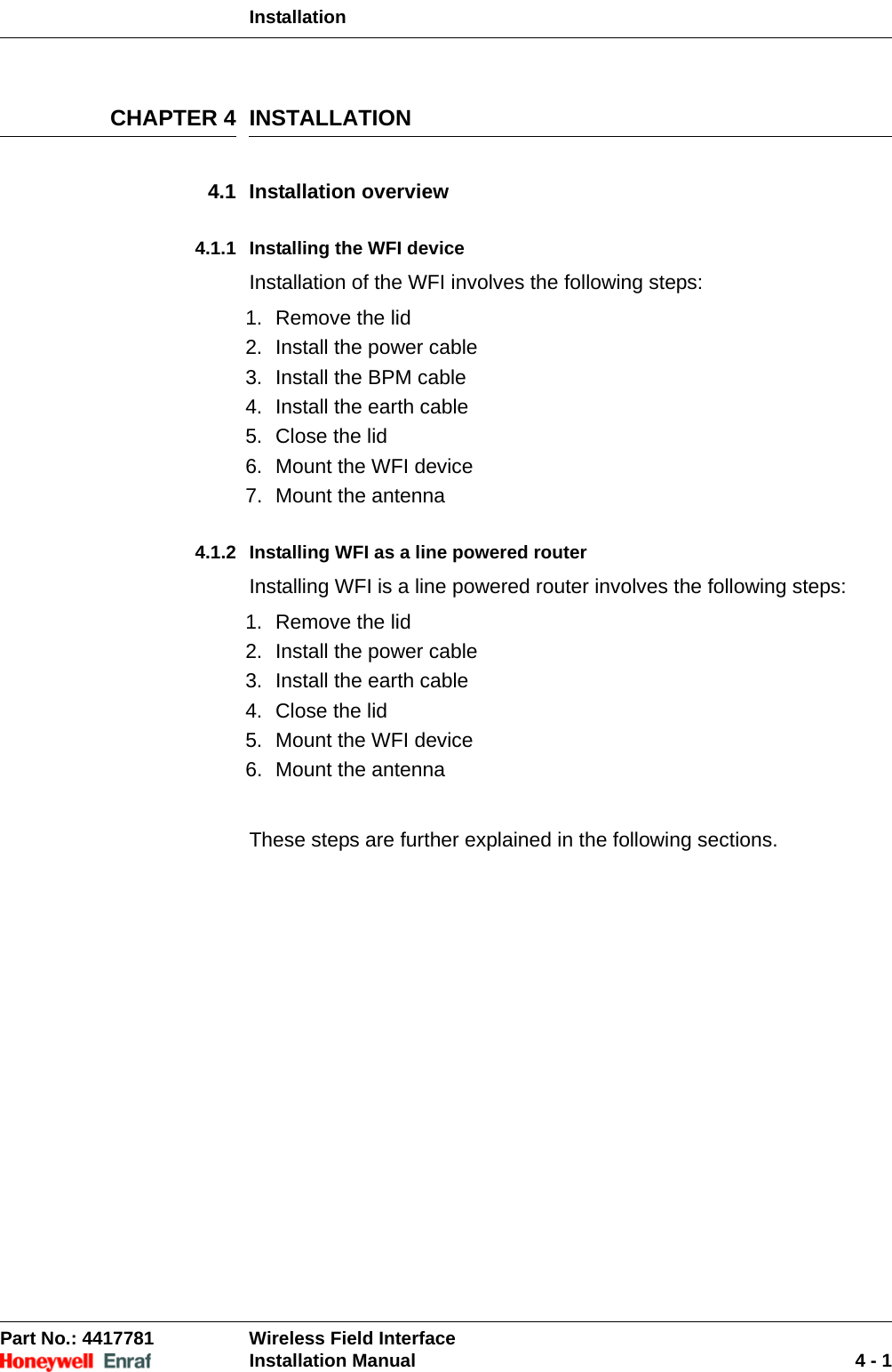 InstallationPart No.: 4417781  Wireless Field InterfaceInstallation Manual 4 - 1CHAPTER 4 INSTALLATION4.1 Installation overview4.1.1 Installing the WFI deviceInstallation of the WFI involves the following steps:1. Remove the lid2. Install the power cable3. Install the BPM cable4. Install the earth cable5. Close the lid6. Mount the WFI device7. Mount the antenna4.1.2 Installing WFI as a line powered routerInstalling WFI is a line powered router involves the following steps:1. Remove the lid2. Install the power cable3. Install the earth cable4. Close the lid5. Mount the WFI device6. Mount the antennaThese steps are further explained in the following sections.