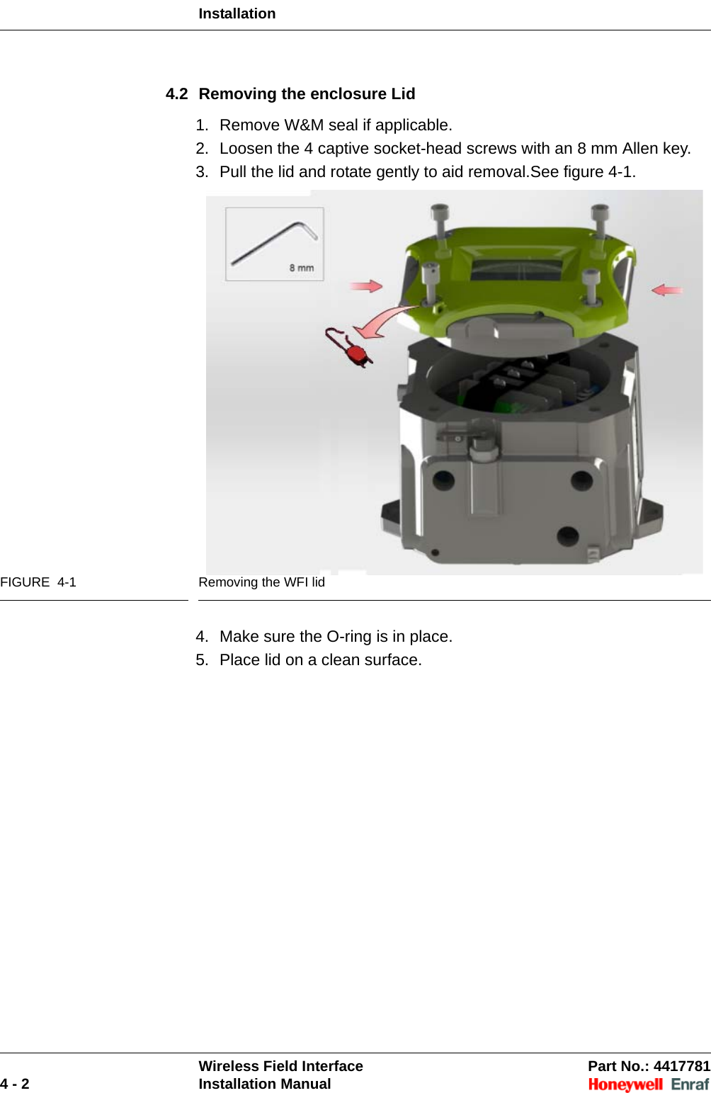 InstallationWireless Field Interface Part No.: 44177814 - 2 Installation Manual4.2 Removing the enclosure Lid1. Remove W&amp;M seal if applicable.2. Loosen the 4 captive socket-head screws with an 8 mm Allen key.3. Pull the lid and rotate gently to aid removal.See figure 4-1.FIGURE  4-1 Removing the WFI lid4. Make sure the O-ring is in place.5. Place lid on a clean surface.