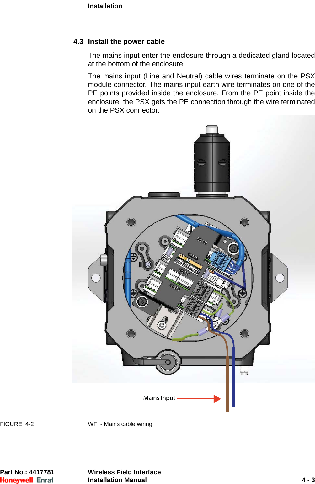 InstallationPart No.: 4417781  Wireless Field InterfaceInstallation Manual 4 - 34.3 Install the power cableThe mains input enter the enclosure through a dedicated gland located at the bottom of the enclosure.The mains input (Line and Neutral) cable wires terminate on the PSX module connector. The mains input earth wire terminates on one of the PE points provided inside the enclosure. From the PE point inside the enclosure, the PSX gets the PE connection through the wire terminated on the PSX connector. FIGURE  4-2 WFI - Mains cable wiringMains Input