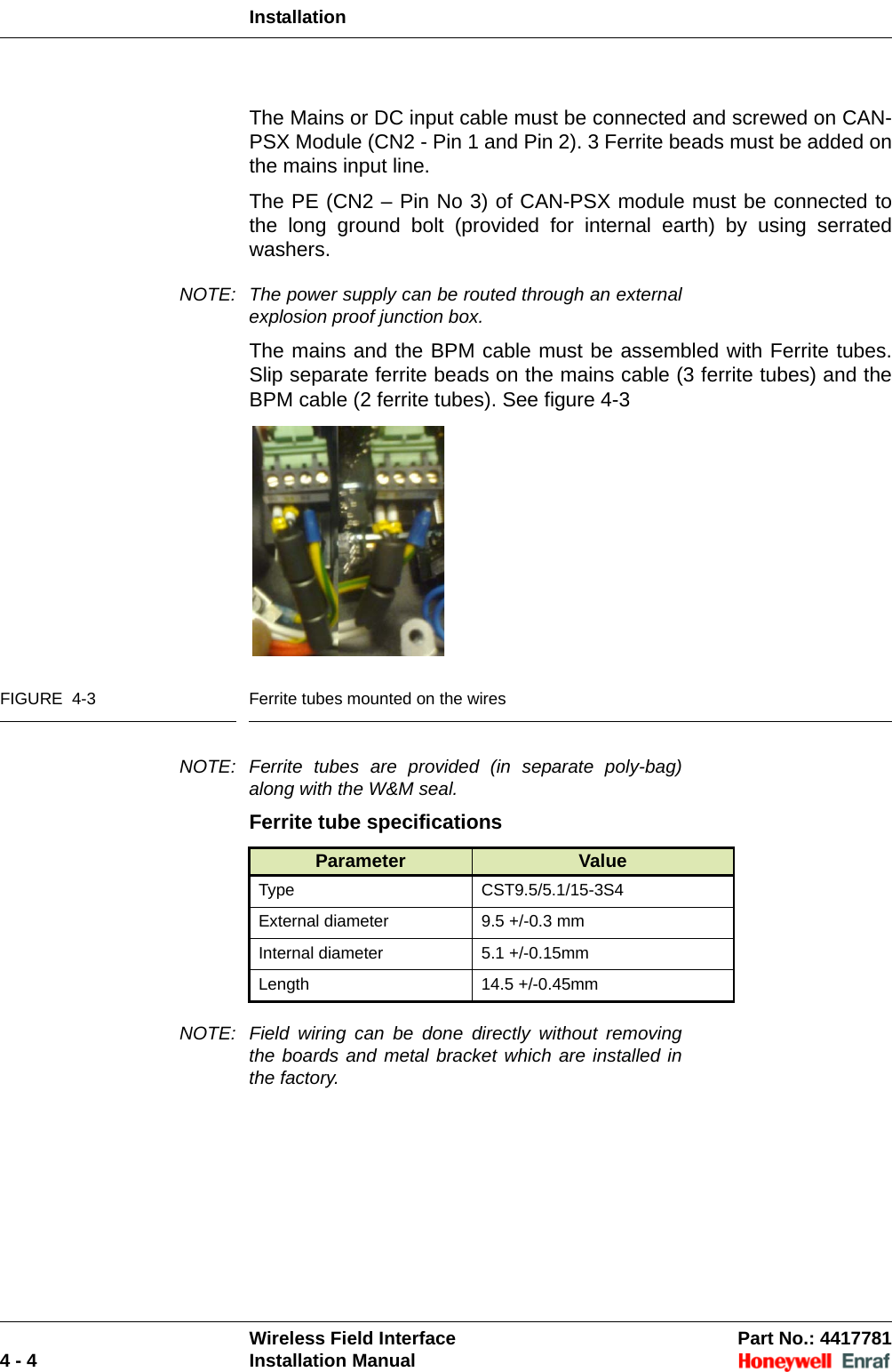 InstallationWireless Field Interface Part No.: 44177814 - 4 Installation ManualThe Mains or DC input cable must be connected and screwed on CAN-PSX Module (CN2 - Pin 1 and Pin 2). 3 Ferrite beads must be added on the mains input line.The PE (CN2 – Pin No 3) of CAN-PSX module must be connected to the long ground bolt (provided for internal earth) by using serrated washers. NOTE: The power supply can be routed through an external explosion proof junction box.The mains and the BPM cable must be assembled with Ferrite tubes. Slip separate ferrite beads on the mains cable (3 ferrite tubes) and the BPM cable (2 ferrite tubes). See figure 4-3FIGURE  4-3 Ferrite tubes mounted on the wiresNOTE: Ferrite tubes are provided (in separate poly-bag) along with the W&amp;M seal. Ferrite tube specificationsNOTE: Field wiring can be done directly without removing the boards and metal bracket which are installed in the factory. Parameter ValueType CST9.5/5.1/15-3S4External diameter 9.5 +/-0.3 mmInternal diameter 5.1 +/-0.15mmLength 14.5 +/-0.45mm