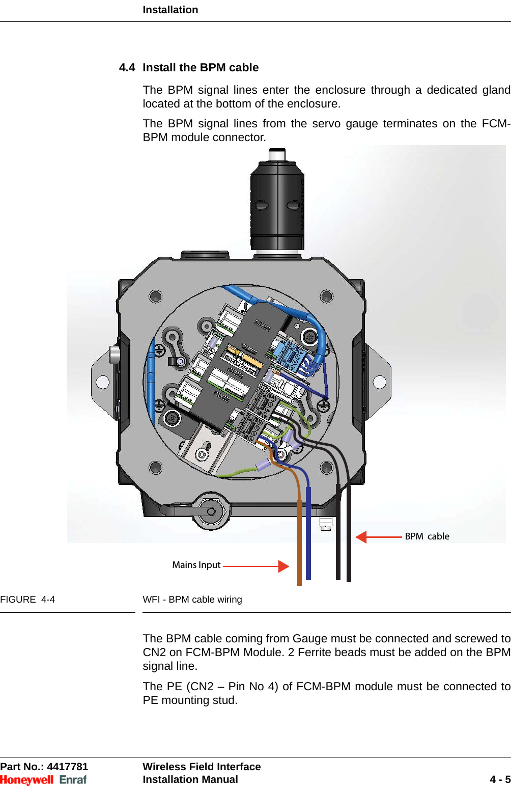 InstallationPart No.: 4417781  Wireless Field InterfaceInstallation Manual 4 - 54.4 Install the BPM cableThe BPM signal lines enter the enclosure through a dedicated gland located at the bottom of the enclosure.The BPM signal lines from the servo gauge terminates on the FCM-BPM module connector. FIGURE  4-4 WFI - BPM cable wiringThe BPM cable coming from Gauge must be connected and screwed to CN2 on FCM-BPM Module. 2 Ferrite beads must be added on the BPM signal line.The PE (CN2 – Pin No 4) of FCM-BPM module must be connected to PE mounting stud.Mains InputBPM  cable