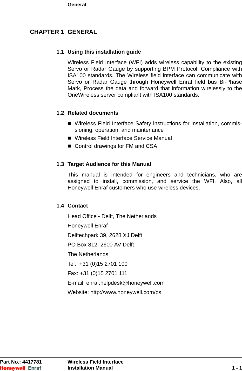 General Part No.: 4417781  Wireless Field InterfaceInstallation Manual 1 - 1CHAPTER 1 GENERAL1.1 Using this installation guideWireless Field Interface (WFI) adds wireless capability to the existing Servo or Radar Gauge by supporting BPM Protocol, Compliance with ISA100 standards. The Wireless field interface can communicate with Servo or Radar Gauge through Honeywell Enraf field bus Bi-Phase Mark, Process the data and forward that information wirelessly to the OneWireless server compliant with ISA100 standards.1.2 Related documentsWireless Field Interface Safety instructions for installation, commis-sioning, operation, and maintenanceWireless Field Interface Service ManualControl drawings for FM and CSA1.3 Target Audience for this ManualThis manual is intended for engineers and technicians, who are assigned to install, commission, and service the WFI. Also, all Honeywell Enraf customers who use wireless devices.1.4 ContactHead Office - Delft, The NetherlandsHoneywell Enraf Delftechpark 39, 2628 XJ DelftPO Box 812, 2600 AV DelftThe NetherlandsTel.: +31 (0)15 2701 100Fax: +31 (0)15 2701 111E-mail: enraf.helpdesk@honeywell.comWebsite: http://www.honeywell.com/ps