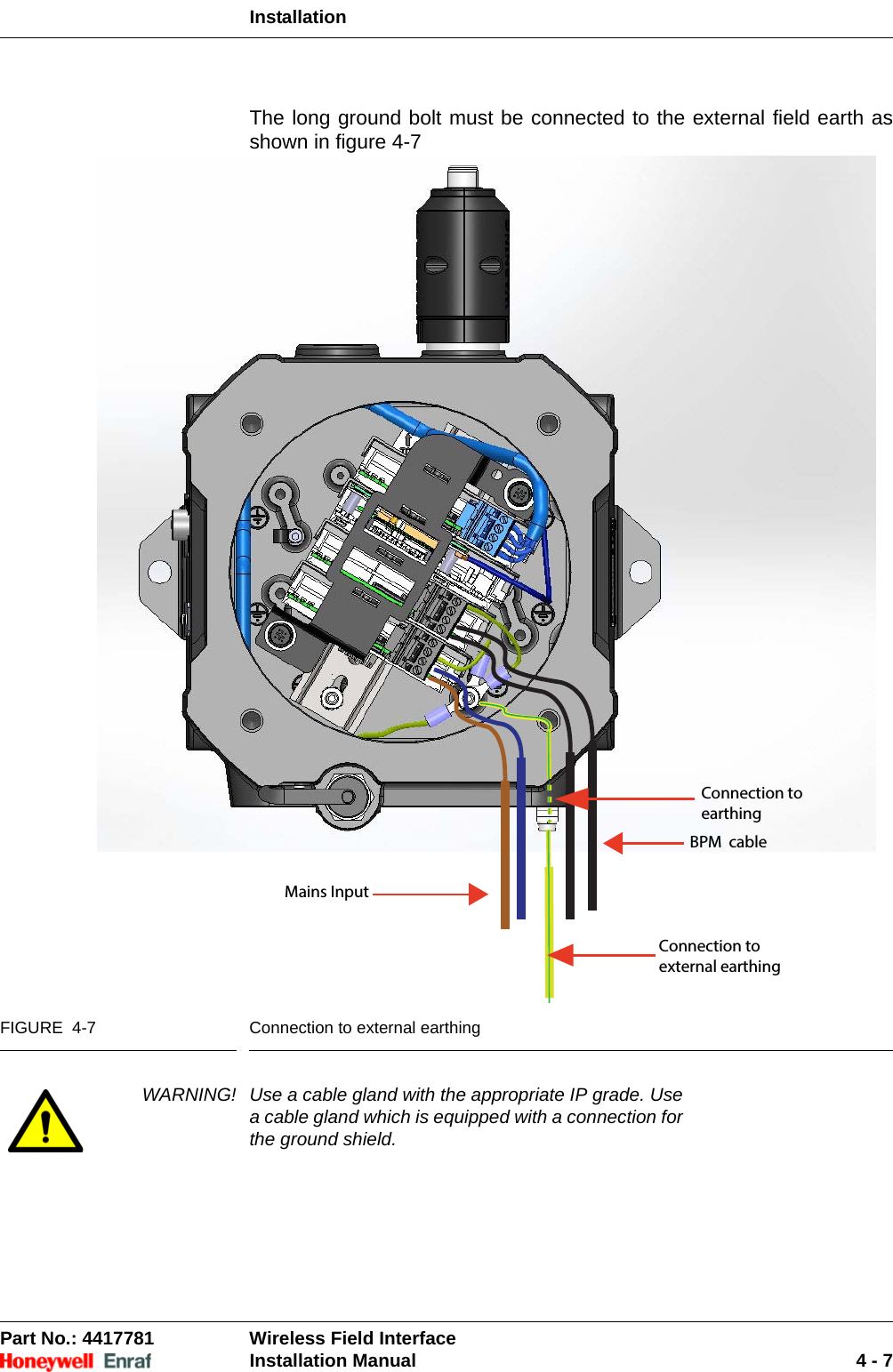 InstallationPart No.: 4417781  Wireless Field InterfaceInstallation Manual 4 - 7The long ground bolt must be connected to the external field earth as shown in figure 4-7FIGURE  4-7 Connection to external earthingWARNING! Use a cable gland with the appropriate IP grade. Use a cable gland which is equipped with a connection for the ground shield. Mains InputBPM  cableConnection to external earthing Connection to earthing 