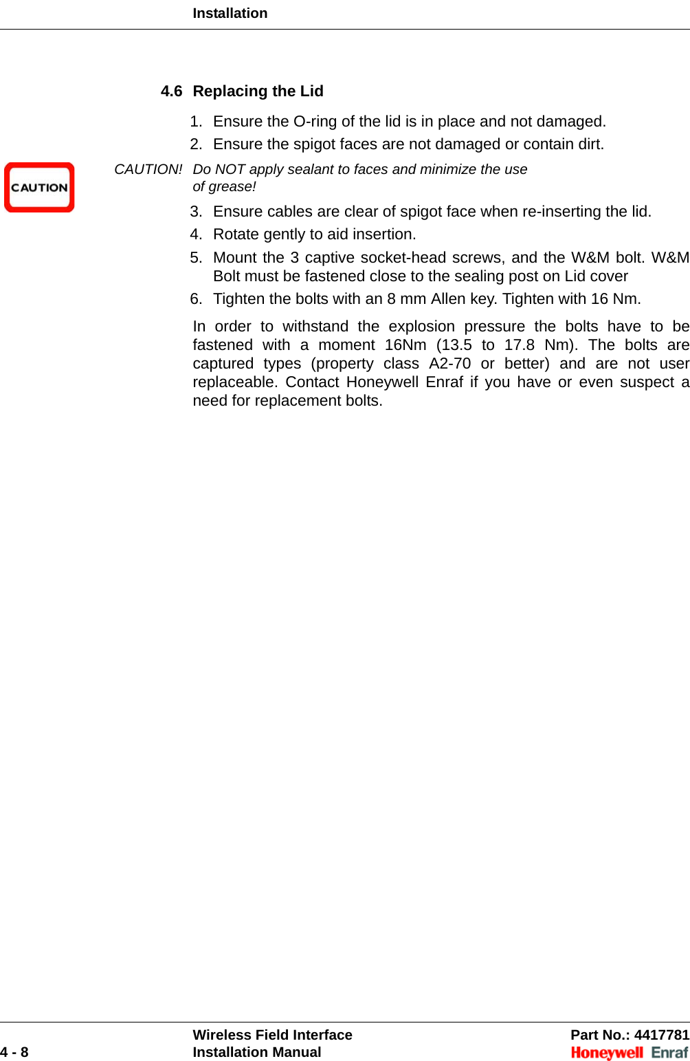 InstallationWireless Field Interface Part No.: 44177814 - 8 Installation Manual4.6 Replacing the Lid1. Ensure the O-ring of the lid is in place and not damaged. 2. Ensure the spigot faces are not damaged or contain dirt.CAUTION! Do NOT apply sealant to faces and minimize the use of grease!3. Ensure cables are clear of spigot face when re-inserting the lid.4. Rotate gently to aid insertion.5. Mount the 3 captive socket-head screws, and the W&amp;M bolt. W&amp;M Bolt must be fastened close to the sealing post on Lid cover6. Tighten the bolts with an 8 mm Allen key. Tighten with 16 Nm. In order to withstand the explosion pressure the bolts have to be fastened with a moment 16Nm (13.5 to 17.8 Nm). The bolts are captured types (property class A2-70 or better) and are not user replaceable. Contact Honeywell Enraf if you have or even suspect a need for replacement bolts.