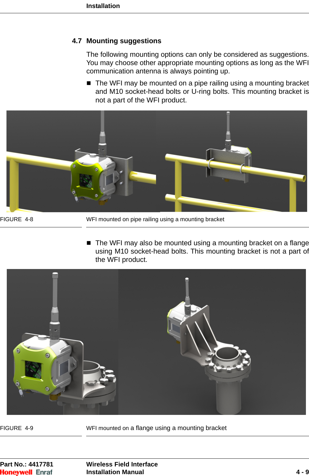 InstallationPart No.: 4417781  Wireless Field InterfaceInstallation Manual 4 - 94.7 Mounting suggestionsThe following mounting options can only be considered as suggestions. You may choose other appropriate mounting options as long as the WFI communication antenna is always pointing up.The WFI may be mounted on a pipe railing using a mounting bracket and M10 socket-head bolts or U-ring bolts. This mounting bracket is not a part of the WFI product.FIGURE  4-8 WFI mounted on pipe railing using a mounting bracketThe WFI may also be mounted using a mounting bracket on a flange using M10 socket-head bolts. This mounting bracket is not a part of the WFI product.FIGURE  4-9 WFI mounted on a flange using a mounting bracket 