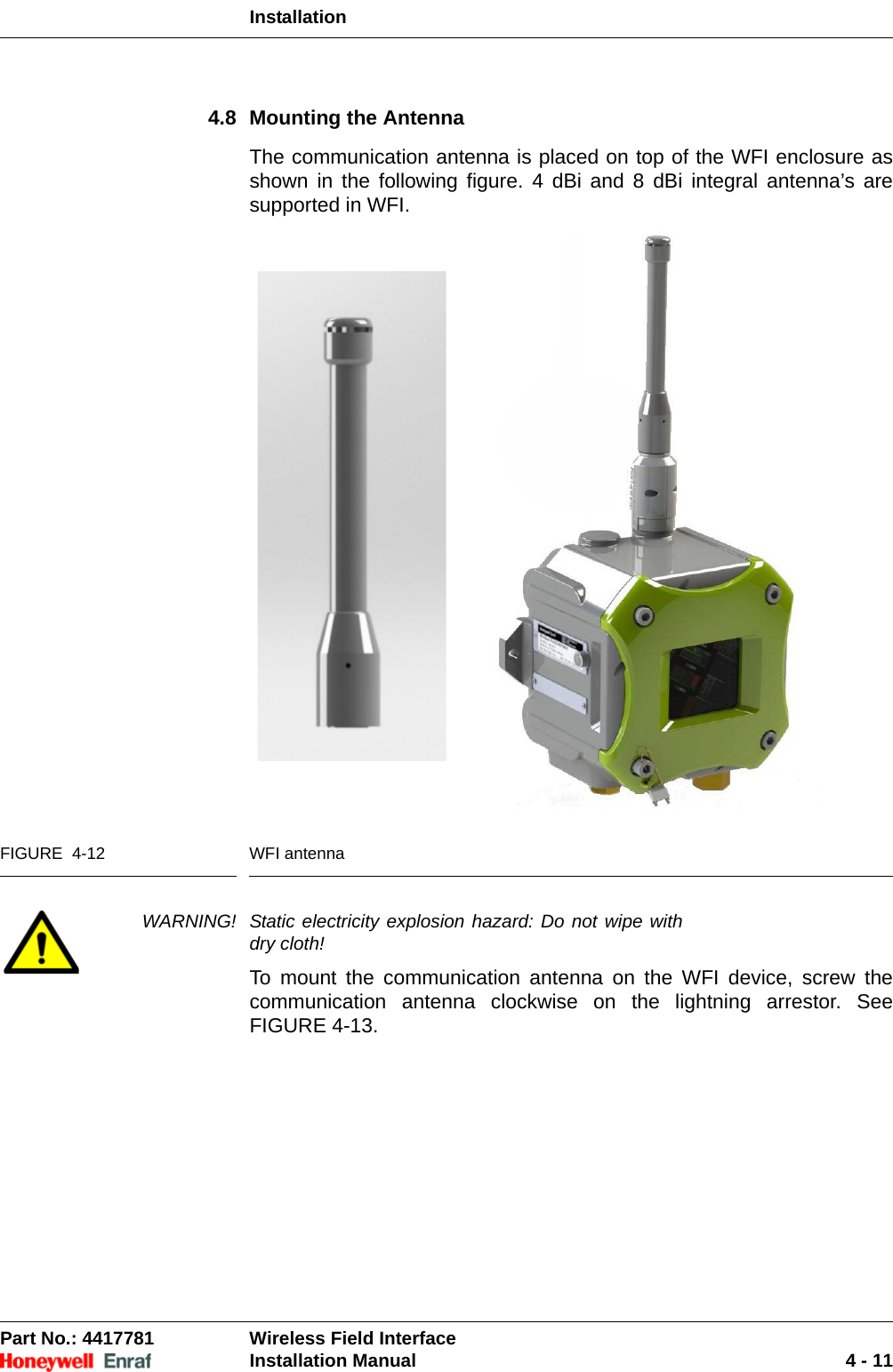 InstallationPart No.: 4417781  Wireless Field InterfaceInstallation Manual 4 - 114.8 Mounting the AntennaThe communication antenna is placed on top of the WFI enclosure as shown in the following figure. 4 dBi and 8 dBi integral antenna’s are supported in WFI.  FIGURE  4-12 WFI antenna WARNING! Static electricity explosion hazard: Do not wipe with dry cloth!To mount the communication antenna on the WFI device, screw the communication antenna clockwise on the lightning arrestor. See FIGURE 4-13.