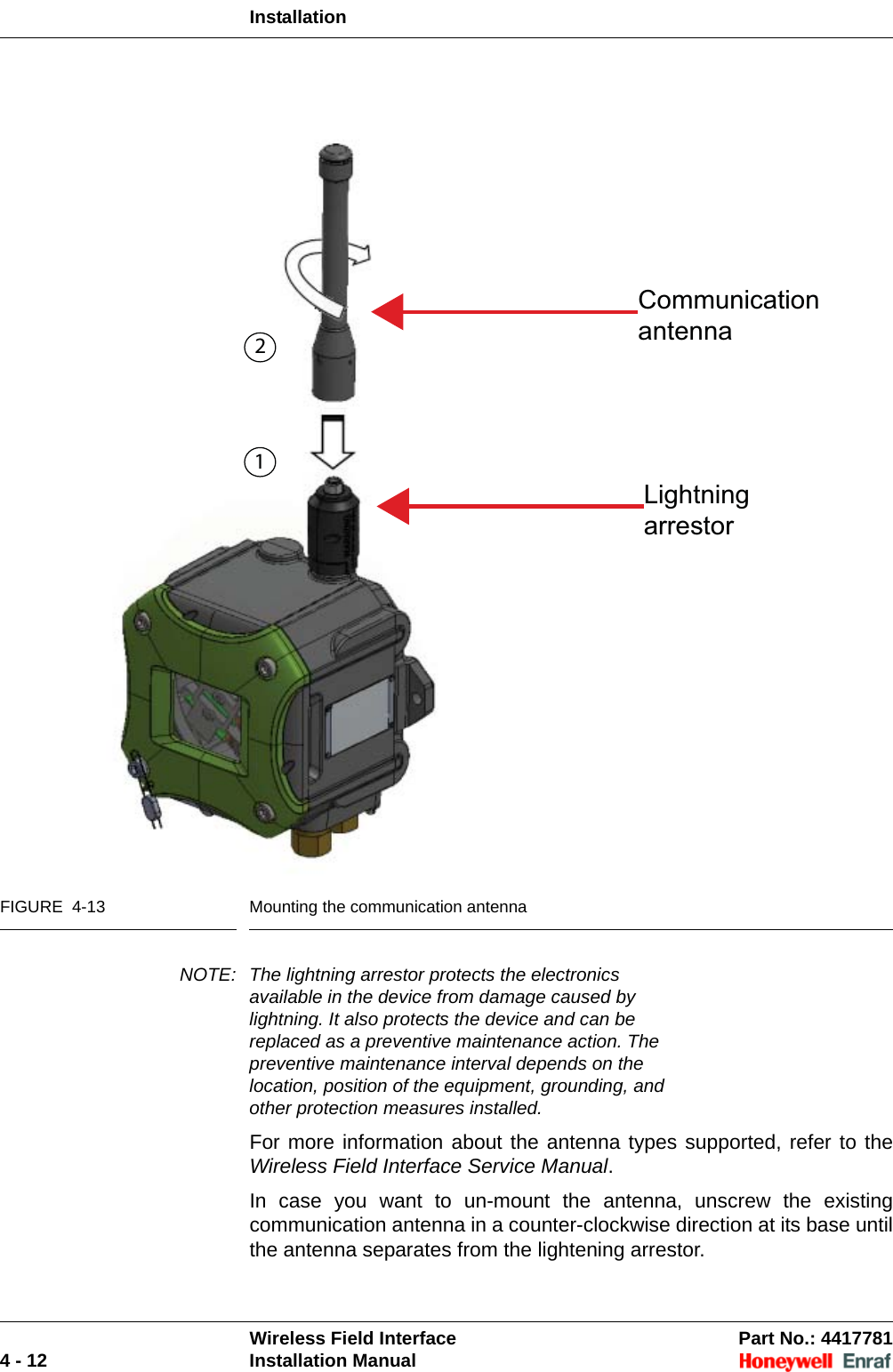 InstallationWireless Field Interface Part No.: 44177814 - 12 Installation ManualFIGURE  4-13 Mounting the communication antennaNOTE: The lightning arrestor protects the electronics available in the device from damage caused by lightning. It also protects the device and can be replaced as a preventive maintenance action. The preventive maintenance interval depends on the location, position of the equipment, grounding, and other protection measures installed.For more information about the antenna types supported, refer to the Wireless Field Interface Service Manual.In case you want to un-mount the antenna, unscrew the existing communication antenna in a counter-clockwise direction at its base until the antenna separates from the lightening arrestor. CommunicationantennaLightningarrestor12