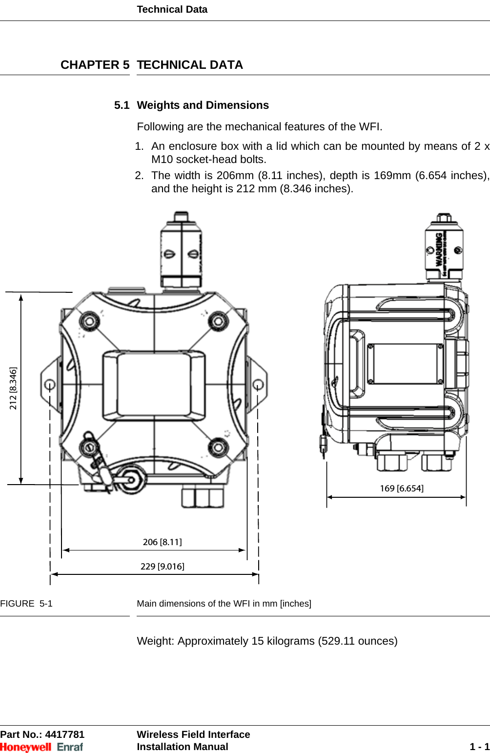 Technical DataPart No.: 4417781  Wireless Field InterfaceInstallation Manual 1 - 1CHAPTER 5 TECHNICAL DATA5.1 Weights and DimensionsFollowing are the mechanical features of the WFI.1. An enclosure box with a lid which can be mounted by means of 2 x M10 socket-head bolts. 2. The width is 206mm (8.11 inches), depth is 169mm (6.654 inches), and the height is 212 mm (8.346 inches).FIGURE  5-1 Main dimensions of the WFI in mm [inches]Weight: Approximately 15 kilograms (529.11 ounces)206 [8.11]212 [8.346]229 [9.016]169 [6.654]