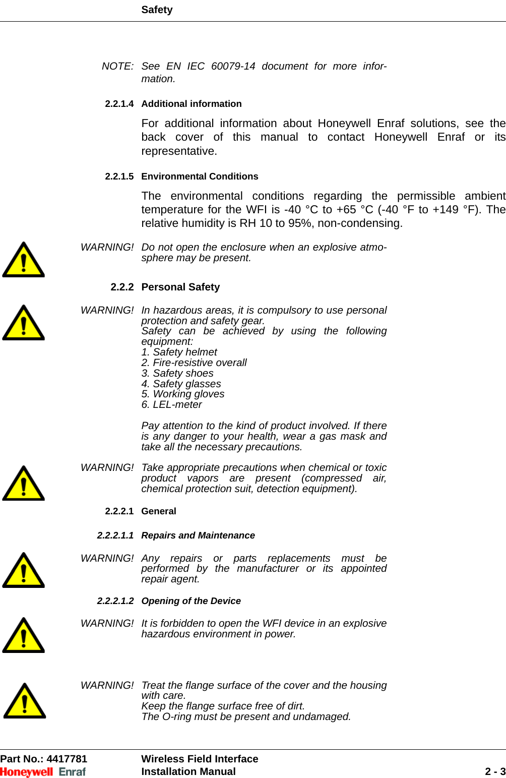 SafetyPart No.: 4417781  Wireless Field InterfaceInstallation Manual 2 - 3NOTE: See EN IEC 60079-14 document for more infor-mation.2.2.1.4 Additional informationFor additional information about Honeywell Enraf solutions, see the back cover of this manual to contact Honeywell Enraf or its representative.2.2.1.5 Environmental ConditionsThe environmental conditions regarding the permissible ambient temperature for the WFI is -40 °C to +65 °C (-40 °F to +149 °F). The relative humidity is RH 10 to 95%, non-condensing.WARNING! Do not open the enclosure when an explosive atmo-sphere may be present.2.2.2 Personal SafetyWARNING! In hazardous areas, it is compulsory to use personal protection and safety gear. Safety can be achieved by using the following equipment:1. Safety helmet2. Fire-resistive overall3. Safety shoes4. Safety glasses5. Working gloves6. LEL-meterPay attention to the kind of product involved. If there is any danger to your health, wear a gas mask and take all the necessary precautions. WARNING! Take appropriate precautions when chemical or toxic product vapors are present (compressed air, chemical protection suit, detection equipment).2.2.2.1 General2.2.2.1.1 Repairs and MaintenanceWARNING! Any repairs or parts replacements must be performed by the manufacturer or its appointed repair agent.2.2.2.1.2 Opening of the DeviceWARNING! It is forbidden to open the WFI device in an explosive hazardous environment in power. WARNING! Treat the flange surface of the cover and the housing with care.Keep the flange surface free of dirt.The O-ring must be present and undamaged.