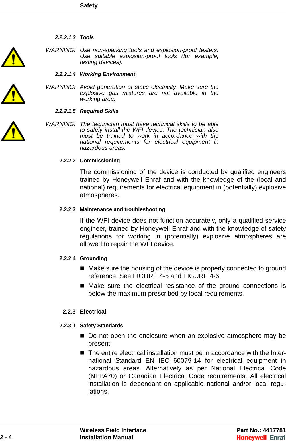 SafetyWireless Field Interface Part No.: 44177812 - 4 Installation Manual2.2.2.1.3 ToolsWARNING! Use non-sparking tools and explosion-proof testers. Use suitable explosion-proof tools (for example, testing devices).2.2.2.1.4 Working EnvironmentWARNING! Avoid generation of static electricity. Make sure the explosive gas mixtures are not available in the working area.2.2.2.1.5 Required SkillsWARNING! The technician must have technical skills to be able to safely install the WFI device. The technician also must be trained to work in accordance with the national requirements for electrical equipment in hazardous areas.2.2.2.2 CommissioningThe commissioning of the device is conducted by qualified engineers trained by Honeywell Enraf and with the knowledge of the (local and national) requirements for electrical equipment in (potentially) explosive atmospheres.2.2.2.3 Maintenance and troubleshootingIf the WFI device does not function accurately, only a qualified service engineer, trained by Honeywell Enraf and with the knowledge of safety regulations for working in (potentially) explosive atmospheres are allowed to repair the WFI device.2.2.2.4 GroundingMake sure the housing of the device is properly connected to ground reference. See FIGURE 4-5 and FIGURE 4-6.Make sure the electrical resistance of the ground connections is below the maximum prescribed by local requirements.2.2.3 Electrical2.2.3.1 Safety StandardsDo not open the enclosure when an explosive atmosphere may be present.The entire electrical installation must be in accordance with the Inter-national Standard EN IEC 60079-14 for electrical equipment in hazardous areas. Alternatively as per National Electrical Code (NFPA70) or Canadian Electrical Code requirements. All electrical installation is dependant on applicable national and/or local regu-lations.