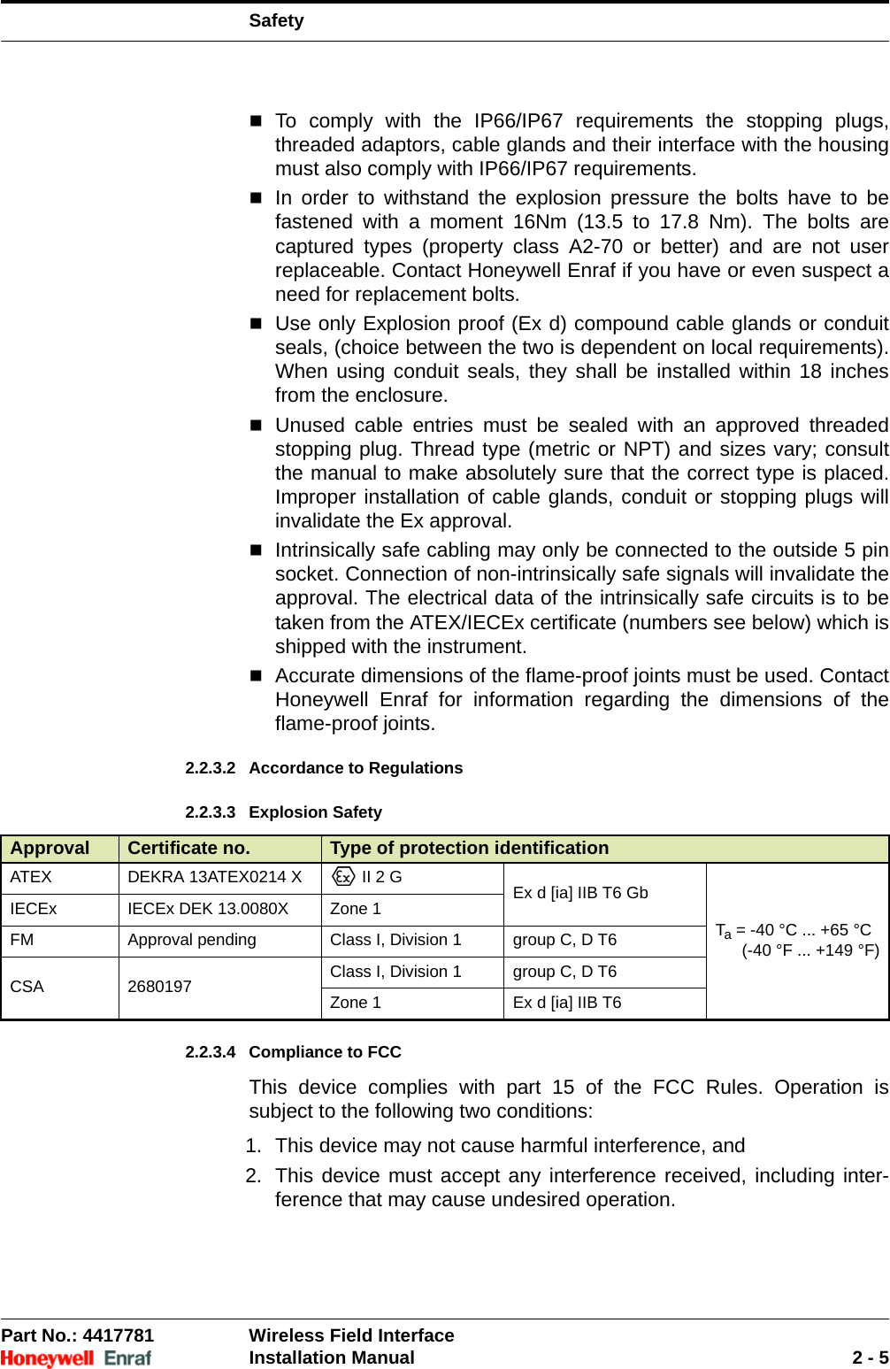 SafetyPart No.: 4417781  Wireless Field InterfaceInstallation Manual 2 - 5To comply with the IP66/IP67 requirements the stopping plugs, threaded adaptors, cable glands and their interface with the housing must also comply with IP66/IP67 requirements.In order to withstand the explosion pressure the bolts have to be fastened with a moment 16Nm (13.5 to 17.8 Nm). The bolts are captured types (property class A2-70 or better) and are not user replaceable. Contact Honeywell Enraf if you have or even suspect a need for replacement bolts.Use only Explosion proof (Ex d) compound cable glands or conduit seals, (choice between the two is dependent on local requirements). When using conduit seals, they shall be installed within 18 inches from the enclosure.Unused cable entries must be sealed with an approved threaded stopping plug. Thread type (metric or NPT) and sizes vary; consult the manual to make absolutely sure that the correct type is placed. Improper installation of cable glands, conduit or stopping plugs will invalidate the Ex approval.Intrinsically safe cabling may only be connected to the outside 5 pin socket. Connection of non-intrinsically safe signals will invalidate the approval. The electrical data of the intrinsically safe circuits is to be taken from the ATEX/IECEx certificate (numbers see below) which is shipped with the instrument.Accurate dimensions of the flame-proof joints must be used. Contact Honeywell Enraf for information regarding the dimensions of the flame-proof joints.2.2.3.2 Accordance to Regulations2.2.3.3 Explosion Safety2.2.3.4 Compliance to FCCThis device complies with part 15 of the FCC Rules. Operation is subject to the following two conditions: 1. This device may not cause harmful interference, and2. This device must accept any interference received, including inter-ference that may cause undesired operation.Approval Certificate no. Type of protection identificationATEX DEKRA 13ATEX0214 X  II 2 G Ex d [ia] IIB T6 GbTa = -40 °C ... +65 °C(-40 °F ... +149 °F)IECEx IECEx DEK 13.0080X Zone 1FM Approval pending Class I, Division 1 group C, D T6CSA 2680197 Class I, Division 1 group C, D T6Zone 1 Ex d [ia] IIB T6