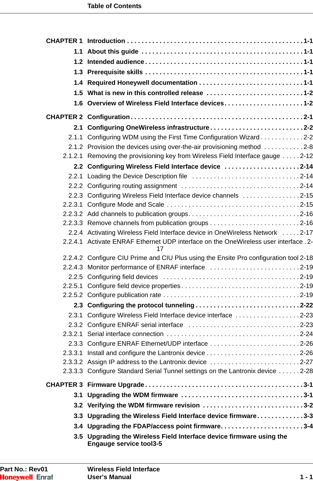 Table of ContentsPart No.: Rev01  Wireless Field InterfaceUser’s Manual 1 - 1CHAPTER 1 Introduction . . . . . . . . . . . . . . . . . . . . . . . . . . . . . . . . . . . . . . . . . . . . . . . . . 1-11.1 About this guide  . . . . . . . . . . . . . . . . . . . . . . . . . . . . . . . . . . . . . . . . . . . . . 1-11.2 Intended audience. . . . . . . . . . . . . . . . . . . . . . . . . . . . . . . . . . . . . . . . . . . . 1-11.3 Prerequisite skills . . . . . . . . . . . . . . . . . . . . . . . . . . . . . . . . . . . . . . . . . . . . 1-11.4 Required Honeywell documentation . . . . . . . . . . . . . . . . . . . . . . . . . . . . . 1-11.5 What is new in this controlled release  . . . . . . . . . . . . . . . . . . . . . . . . . . . 1-21.6 Overview of Wireless Field Interface devices. . . . . . . . . . . . . . . . . . . . . . 1-2CHAPTER 2 Configuration . . . . . . . . . . . . . . . . . . . . . . . . . . . . . . . . . . . . . . . . . . . . . . . . 2-12.1 Configuring OneWireless infrastructure. . . . . . . . . . . . . . . . . . . . . . . . . . 2-22.1.1 Configuring WDM using the First Time Configuration Wizard . . . . . . . . . . . . 2-22.1.2 Provision the devices using over-the-air provisioning method  . . . . . . . . . . . 2-82.1.2.1 Removing the provisioning key from Wireless Field Interface gauge . . . . . 2-122.2 Configuring Wireless Field Interface device  . . . . . . . . . . . . . . . . . . . . . 2-142.2.1 Loading the Device Description file   . . . . . . . . . . . . . . . . . . . . . . . . . . . . . . 2-142.2.2 Configuring routing assignment  . . . . . . . . . . . . . . . . . . . . . . . . . . . . . . . . . 2-142.2.3 Configuring Wireless Field Interface device channels  . . . . . . . . . . . . . . . . 2-152.2.3.1 Configure Mode and Scale  . . . . . . . . . . . . . . . . . . . . . . . . . . . . . . . . . . . . . 2-152.2.3.2 Add channels to publication groups. . . . . . . . . . . . . . . . . . . . . . . . . . . . . . . 2-162.2.3.3 Remove channels from publication groups . . . . . . . . . . . . . . . . . . . . . . . . . 2-162.2.4 Activating Wireless Field Interface device in OneWireless Network   . . . . . 2-172.2.4.1 Activate ENRAF Ethernet UDP interface on the OneWireless user interface . 2-172.2.4.2 Configure CIU Prime and CIU Plus using the Ensite Pro configuration tool 2-182.2.4.3 Monitor performance of ENRAF interface   . . . . . . . . . . . . . . . . . . . . . . . . . 2-192.2.5 Configuring field devices   . . . . . . . . . . . . . . . . . . . . . . . . . . . . . . . . . . . . . . 2-192.2.5.1 Configure field device properties . . . . . . . . . . . . . . . . . . . . . . . . . . . . . . . . . 2-192.2.5.2 Configure publication rate . . . . . . . . . . . . . . . . . . . . . . . . . . . . . . . . . . . . . . 2-192.3 Configuring the protocol tunneling . . . . . . . . . . . . . . . . . . . . . . . . . . . . . 2-222.3.1 Configure Wireless Field Interface device interface  . . . . . . . . . . . . . . . . . . 2-232.3.2 Configure ENRAF serial interface   . . . . . . . . . . . . . . . . . . . . . . . . . . . . . . . 2-232.3.2.1 Serial interface connection  . . . . . . . . . . . . . . . . . . . . . . . . . . . . . . . . . . . . . 2-242.3.3 Configure ENRAF Ethernet/UDP interface . . . . . . . . . . . . . . . . . . . . . . . . . 2-262.3.3.1 Install and configure the Lantronix device . . . . . . . . . . . . . . . . . . . . . . . . . . 2-262.3.3.2 Assign IP address to the Lantronix device  . . . . . . . . . . . . . . . . . . . . . . . . . 2-272.3.3.3 Configure Standard Serial Tunnel settings on the Lantronix device . . . . . . 2-28CHAPTER 3 Firmware Upgrade. . . . . . . . . . . . . . . . . . . . . . . . . . . . . . . . . . . . . . . . . . . . 3-13.1 Upgrading the WDM firmware  . . . . . . . . . . . . . . . . . . . . . . . . . . . . . . . . . . 3-13.2 Verifying the WDM firmware revision  . . . . . . . . . . . . . . . . . . . . . . . . . . . . 3-23.3 Upgrading the Wireless Field Interface device firmware. . . . . . . . . . . . . 3-33.4 Upgrading the FDAP/access point firmware. . . . . . . . . . . . . . . . . . . . . . . 3-43.5 Upgrading the Wireless Field Interface device firmware using the Engauge service tool3-5