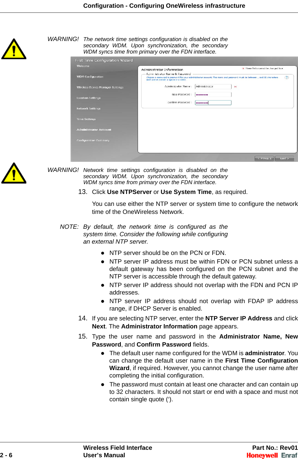 Configuration - Configuring OneWireless infrastructureWireless Field Interface Part No.: Rev012 - 6 User’s ManualWARNING! The network time settings configuration is disabled on the secondary WDM. Upon synchronization, the secondary WDM syncs time from primary over the FDN interface.WARNING! Network time settings configuration is disabled on the secondary WDM. Upon synchronization, the secondary WDM syncs time from primary over the FDN interface.13. Click Use NTPServer or Use System Time, as required. You can use either the NTP server or system time to configure the network time of the OneWireless Network. NOTE: By default, the network time is configured as the system time. Consider the following while configuring an external NTP server. NTP server should be on the PCN or FDN. NTP server IP address must be within FDN or PCN subnet unless a default gateway has been configured on the PCN subnet and the NTP server is accessible through the default gateway. NTP server IP address should not overlap with the FDN and PCN IP addresses. NTP server IP address should not overlap with FDAP IP address range, if DHCP Server is enabled. 14. If you are selecting NTP server, enter the NTP Server IP Address and click Next. The Administrator Information page appears. 15. Type the user name and password in the Administrator Name, New Password, and Confirm Password fields. The default user name configured for the WDM is administrator. You can change the default user name in the First Time Configuration Wizard, if required. However, you cannot change the user name after completing the initial configuration. The password must contain at least one character and can contain up to 32 characters. It should not start or end with a space and must not contain single quote (‘). 