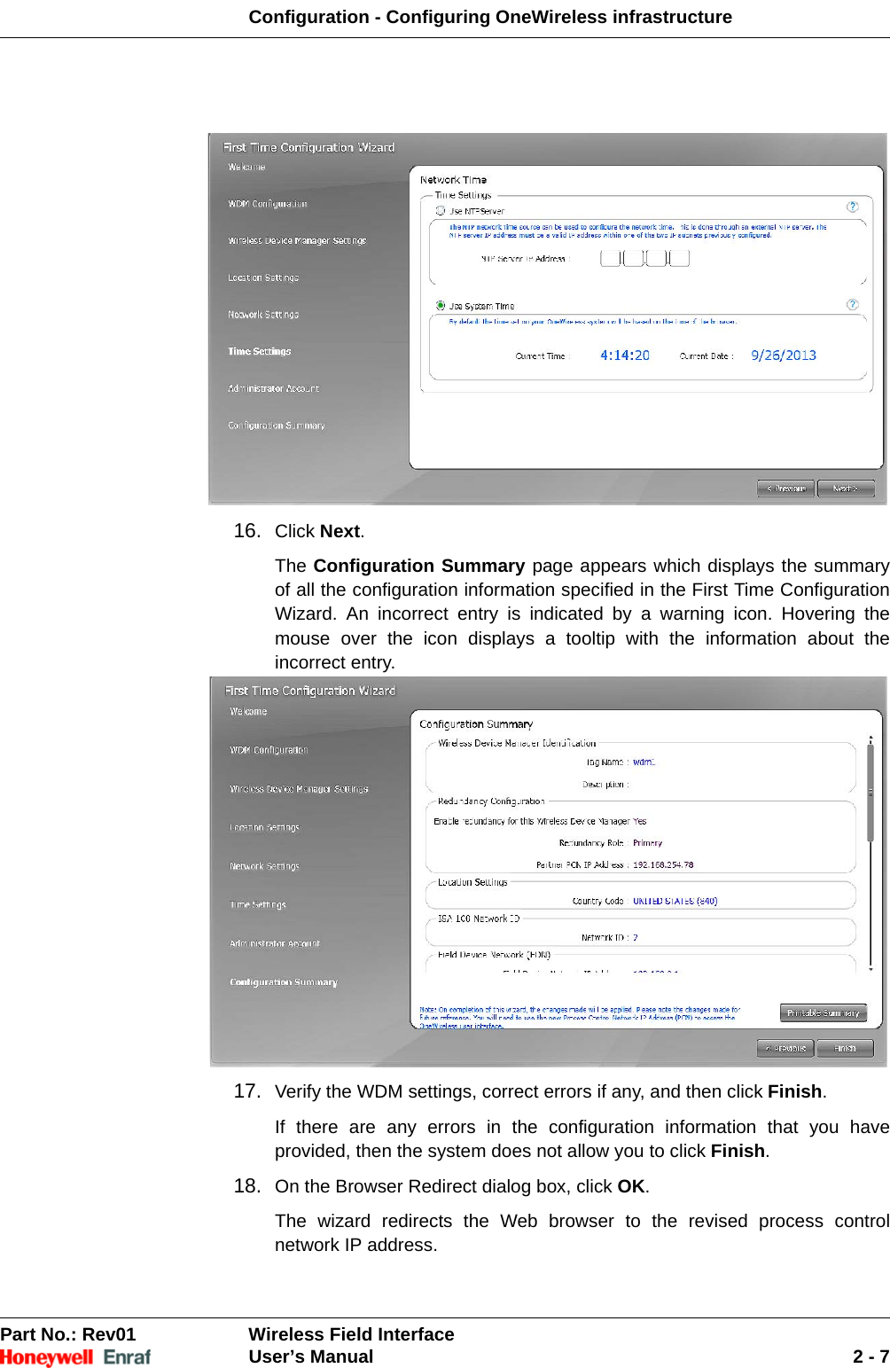 Configuration - Configuring OneWireless infrastructurePart No.: Rev01  Wireless Field InterfaceUser’s Manual 2 - 716. Click Next. The Configuration Summary page appears which displays the summary of all the configuration information specified in the First Time Configuration Wizard. An incorrect entry is indicated by a warning icon. Hovering the mouse over the icon displays a tooltip with the information about the incorrect entry. 17. Verify the WDM settings, correct errors if any, and then click Finish. If there are any errors in the configuration information that you have provided, then the system does not allow you to click Finish. 18. On the Browser Redirect dialog box, click OK. The wizard redirects the Web browser to the revised process control network IP address. 