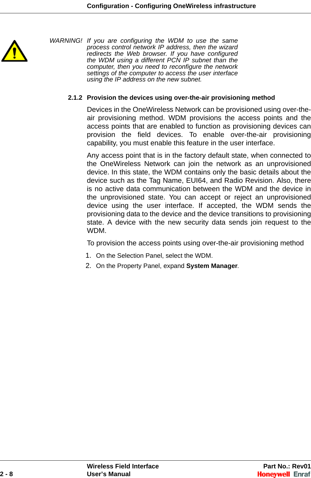 Configuration - Configuring OneWireless infrastructureWireless Field Interface Part No.: Rev012 - 8 User’s ManualWARNING! If you are configuring the WDM to use the same process control network IP address, then the wizard redirects the Web browser. If you have configured the WDM using a different PCN IP subnet than the computer, then you need to reconfigure the network settings of the computer to access the user interface using the IP address on the new subnet. 2.1.2 Provision the devices using over-the-air provisioning method Devices in the OneWireless Network can be provisioned using over-the-air provisioning method. WDM provisions the access points and the access points that are enabled to function as provisioning devices can provision the field devices. To enable over-the-air provisioning capability, you must enable this feature in the user interface.Any access point that is in the factory default state, when connected to the OneWireless Network can join the network as an unprovisioned device. In this state, the WDM contains only the basic details about the device such as the Tag Name, EUI64, and Radio Revision. Also, there is no active data communication between the WDM and the device in the unprovisioned state. You can accept or reject an unprovisioned device using the user interface. If accepted, the WDM sends the provisioning data to the device and the device transitions to provisioning state. A device with the new security data sends join request to the WDM.To provision the access points using over-the-air provisioning method1. On the Selection Panel, select the WDM. 2. On the Property Panel, expand System Manager. 