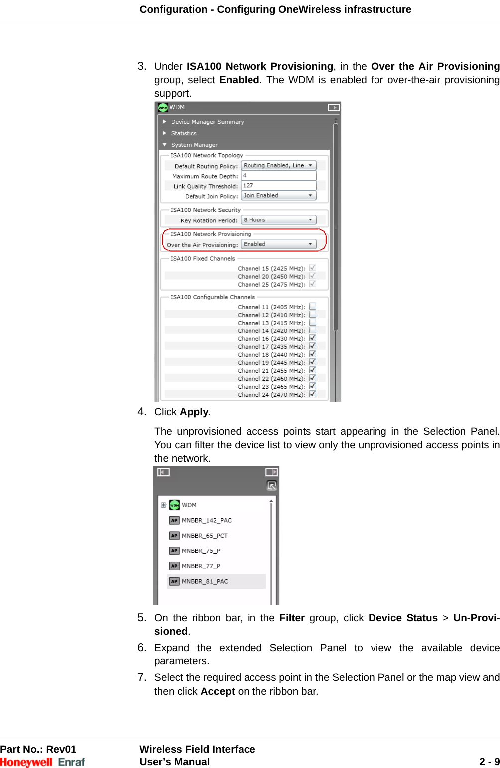 Configuration - Configuring OneWireless infrastructurePart No.: Rev01  Wireless Field InterfaceUser’s Manual 2 - 93. Under ISA100 Network Provisioning, in the Over the Air Provisioninggroup, select Enabled. The WDM is enabled for over-the-air provisioning support. 4. Click Apply. The unprovisioned access points start appearing in the Selection Panel. You can filter the device list to view only the unprovisioned access points in the network. 5. On the ribbon bar, in the Filter group, click Device Status &gt; Un-Provi-sioned.6. Expand the extended Selection Panel to view the available device parameters. 7. Select the required access point in the Selection Panel or the map view and then click Accept on the ribbon bar. 