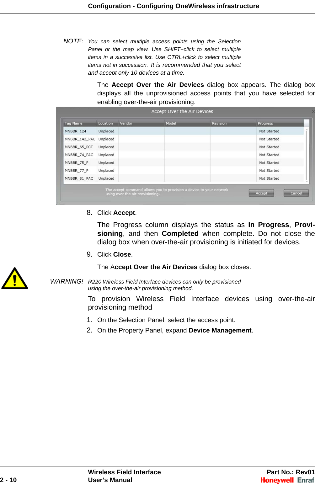 Configuration - Configuring OneWireless infrastructureWireless Field Interface Part No.: Rev012 - 10 User’s ManualNOTE: You can select multiple access points using the Selection Panel or the map view. Use SHIFT+click to select multiple items in a successive list. Use CTRL+click to select multiple items not in succession. It is recommended that you select and accept only 10 devices at a time. The  Accept Over the Air Devices dialog box appears. The dialog box displays all the unprovisioned access points that you have selected for enabling over-the-air provisioning.8. Click Accept. The Progress column displays the status as In Progress,  Provi-sioning, and then Completed when complete. Do not close the dialog box when over-the-air provisioning is initiated for devices. 9. Click Close. The Accept Over the Air Devices dialog box closes. WARNING! R220 Wireless Field Interface devices can only be provisioned using the over-the-air provisioning method.To provision Wireless Field Interface devices using over-the-air provisioning method1. On the Selection Panel, select the access point. 2. On the Property Panel, expand Device Management. 