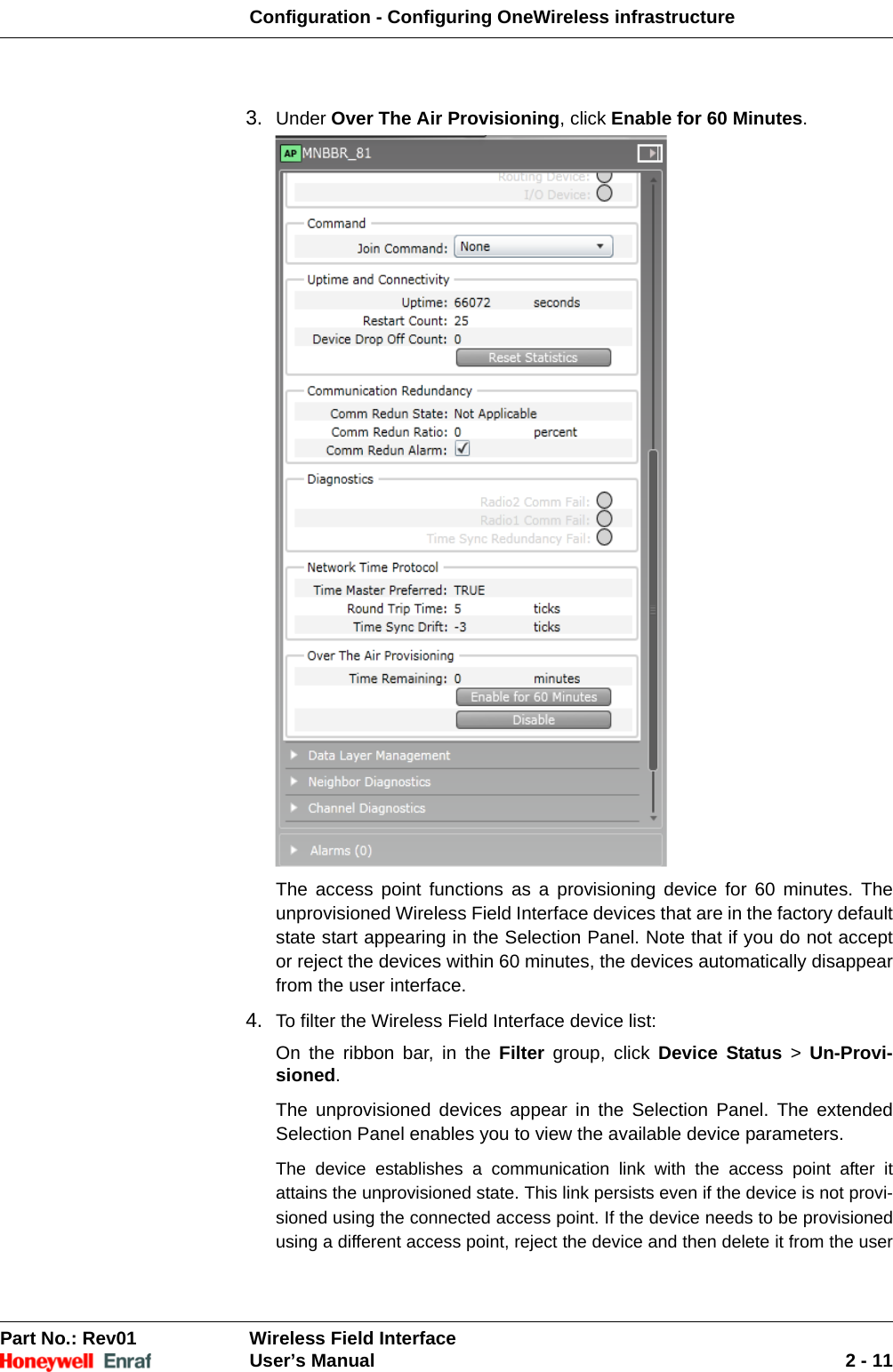 Configuration - Configuring OneWireless infrastructurePart No.: Rev01  Wireless Field InterfaceUser’s Manual 2 - 113. Under Over The Air Provisioning, click Enable for 60 Minutes. The access point functions as a provisioning device for 60 minutes. The unprovisioned Wireless Field Interface devices that are in the factory default state start appearing in the Selection Panel. Note that if you do not accept or reject the devices within 60 minutes, the devices automatically disappear from the user interface.4. To filter the Wireless Field Interface device list: On the ribbon bar, in the Filter group, click Device Status &gt; Un-Provi-sioned. The unprovisioned devices appear in the Selection Panel. The extended Selection Panel enables you to view the available device parameters. The device establishes a communication link with the access point after it attains the unprovisioned state. This link persists even if the device is not provi-sioned using the connected access point. If the device needs to be provisioned using a different access point, reject the device and then delete it from the user 