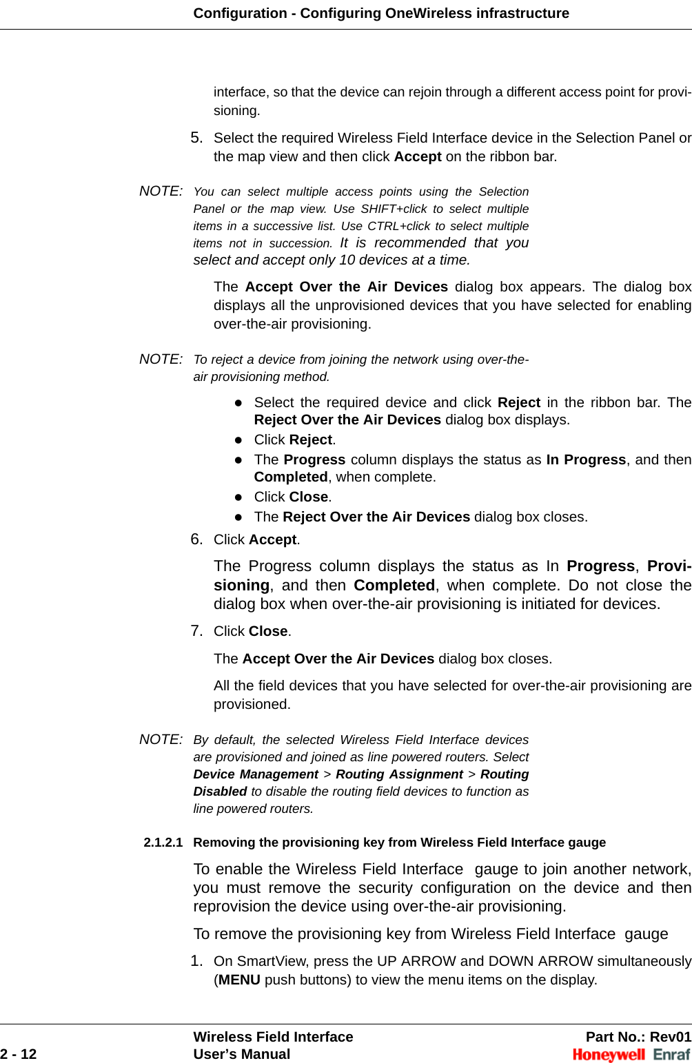Configuration - Configuring OneWireless infrastructureWireless Field Interface Part No.: Rev012 - 12 User’s Manualinterface, so that the device can rejoin through a different access point for provi-sioning.5. Select the required Wireless Field Interface device in the Selection Panel or the map view and then click Accept on the ribbon bar. NOTE: You can select multiple access points using the Selection Panel or the map view. Use SHIFT+click to select multiple items in a successive list. Use CTRL+click to select multiple items not in succession. It is recommended that you select and accept only 10 devices at a time.  The  Accept Over the Air Devices dialog box appears. The dialog box displays all the unprovisioned devices that you have selected for enabling over-the-air provisioning.NOTE: To reject a device from joining the network using over-the-air provisioning method.Select the required device and click Reject in the ribbon bar. The Reject Over the Air Devices dialog box displays. Click Reject. The Progress column displays the status as In Progress, and then Completed, when complete. Click Close. The Reject Over the Air Devices dialog box closes. 6. Click Accept. The Progress column displays the status as In Progress,  Provi-sioning, and then Completed, when complete. Do not close the dialog box when over-the-air provisioning is initiated for devices. 7. Click Close. The Accept Over the Air Devices dialog box closes. All the field devices that you have selected for over-the-air provisioning are provisioned. NOTE: By default, the selected Wireless Field Interface devices are provisioned and joined as line powered routers. Select Device Management &gt; Routing Assignment &gt; Routing Disabled to disable the routing field devices to function as line powered routers.2.1.2.1 Removing the provisioning key from Wireless Field Interface gaugeTo enable the Wireless Field Interface  gauge to join another network, you must remove the security configuration on the device and then reprovision the device using over-the-air provisioning.To remove the provisioning key from Wireless Field Interface  gauge1. On SmartView, press the UP ARROW and DOWN ARROW simultaneously (MENU push buttons) to view the menu items on the display. 