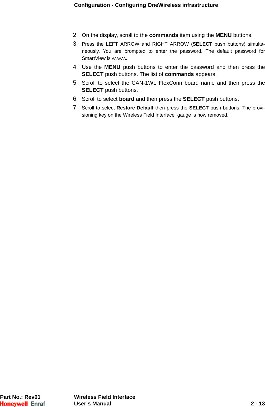 Configuration - Configuring OneWireless infrastructurePart No.: Rev01  Wireless Field InterfaceUser’s Manual 2 - 132. On the display, scroll to the commands item using the MENU buttons. 3. Press the LEFT ARROW and RIGHT ARROW (SELECT push buttons) simulta-neously. You are prompted to enter the password. The default password for SmartView is AAAAAA. 4. Use the MENU push buttons to enter the password and then press the SELECT push buttons. The list of commands appears. 5. Scroll to select the CAN-1WL FlexConn board name and then press the SELECT push buttons.6. Scroll to select board and then press the SELECT push buttons. 7. Scroll to select Restore Default then press the SELECT push buttons. The provi-sioning key on the Wireless Field Interface  gauge is now removed. 