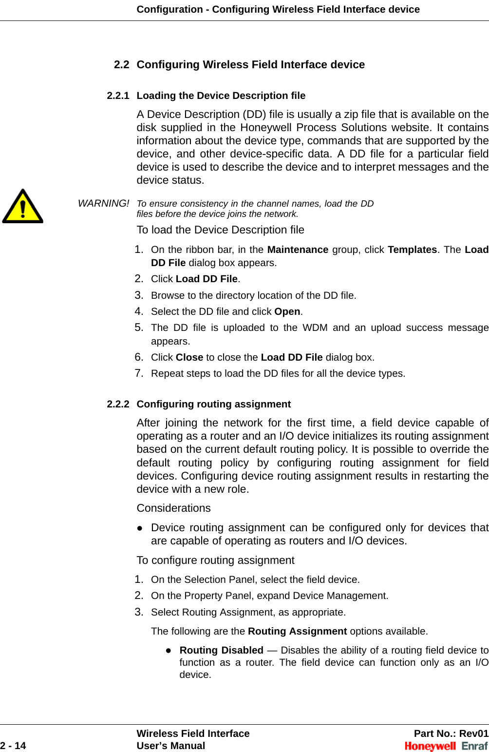 Configuration - Configuring Wireless Field Interface deviceWireless Field Interface Part No.: Rev012 - 14 User’s Manual2.2 Configuring Wireless Field Interface device 2.2.1 Loading the Device Description file A Device Description (DD) file is usually a zip file that is available on the disk supplied in the Honeywell Process Solutions website. It contains information about the device type, commands that are supported by the device, and other device-specific data. A DD file for a particular field device is used to describe the device and to interpret messages and the device status.WARNING! To ensure consistency in the channel names, load the DD files before the device joins the network.To load the Device Description file1. On the ribbon bar, in the Maintenance group, click Templates. The Load DD File dialog box appears. 2. Click Load DD File. 3. Browse to the directory location of the DD file. 4. Select the DD file and click Open. 5. The DD file is uploaded to the WDM and an upload success message appears. 6. Click Close to close the Load DD File dialog box. 7. Repeat steps to load the DD files for all the device types. 2.2.2 Configuring routing assignment After joining the network for the first time, a field device capable of operating as a router and an I/O device initializes its routing assignment based on the current default routing policy. It is possible to override the default routing policy by configuring routing assignment for field devices. Configuring device routing assignment results in restarting the device with a new role.ConsiderationsDevice routing assignment can be configured only for devices that are capable of operating as routers and I/O devices. To configure routing assignment1. On the Selection Panel, select the field device. 2. On the Property Panel, expand Device Management. 3. Select Routing Assignment, as appropriate. The following are the Routing Assignment options available. Routing Disabled — Disables the ability of a routing field device to function as a router. The field device can function only as an I/O device. 