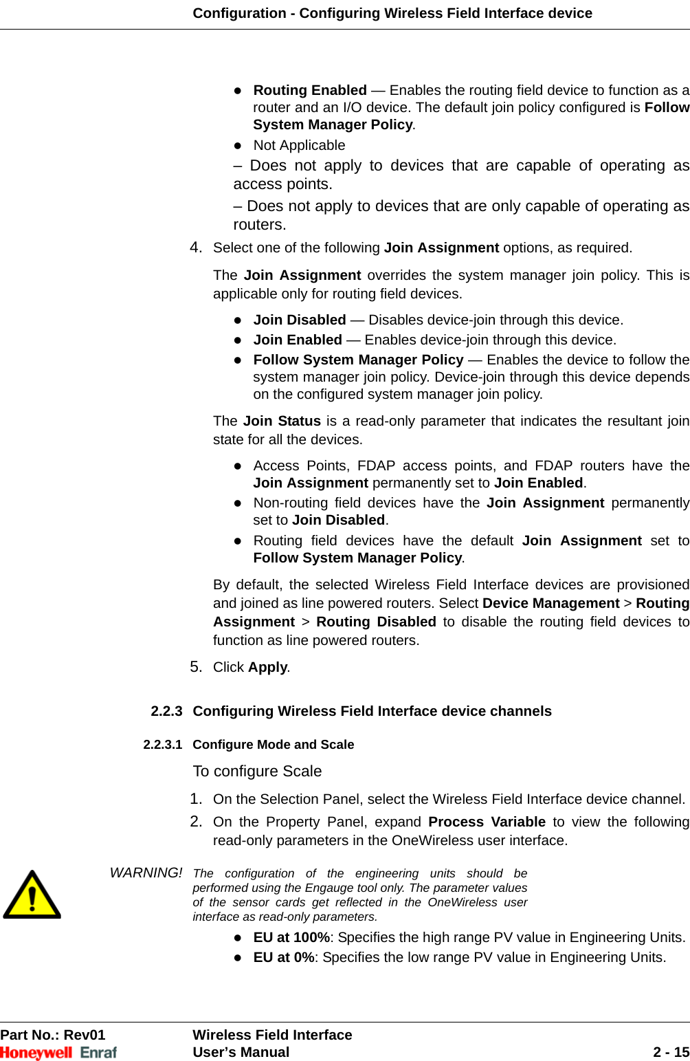 Configuration - Configuring Wireless Field Interface devicePart No.: Rev01  Wireless Field InterfaceUser’s Manual 2 - 15Routing Enabled — Enables the routing field device to function as a router and an I/O device. The default join policy configured is Follow System Manager Policy. Not Applicable – Does not apply to devices that are capable of operating as access points. – Does not apply to devices that are only capable of operating as routers. 4. Select one of the following Join Assignment options, as required. The Join Assignment overrides the system manager join policy. This is applicable only for routing field devices.Join Disabled — Disables device-join through this device. Join Enabled — Enables device-join through this device. Follow System Manager Policy — Enables the device to follow the system manager join policy. Device-join through this device depends on the configured system manager join policy. The Join Status is a read-only parameter that indicates the resultant join state for all the devices.Access Points, FDAP access points, and FDAP routers have the Join Assignment permanently set to Join Enabled. Non-routing field devices have the Join Assignment permanently set to Join Disabled. Routing field devices have the default Join Assignment set to Follow System Manager Policy. By default, the selected Wireless Field Interface devices are provisioned and joined as line powered routers. Select Device Management &gt; Routing Assignment &gt; Routing Disabled to disable the routing field devices to function as line powered routers.5. Click Apply. 2.2.3 Configuring Wireless Field Interface device channels 2.2.3.1 Configure Mode and ScaleTo configure Scale1. On the Selection Panel, select the Wireless Field Interface device channel. 2. On the Property Panel, expand Process Variable to view the following read-only parameters in the OneWireless user interface. WARNING! The configuration of the engineering units should be performed using the Engauge tool only. The parameter values of the sensor cards get reflected in the OneWireless user interface as read-only parameters.EU at 100%: Specifies the high range PV value in Engineering Units. EU at 0%: Specifies the low range PV value in Engineering Units. 