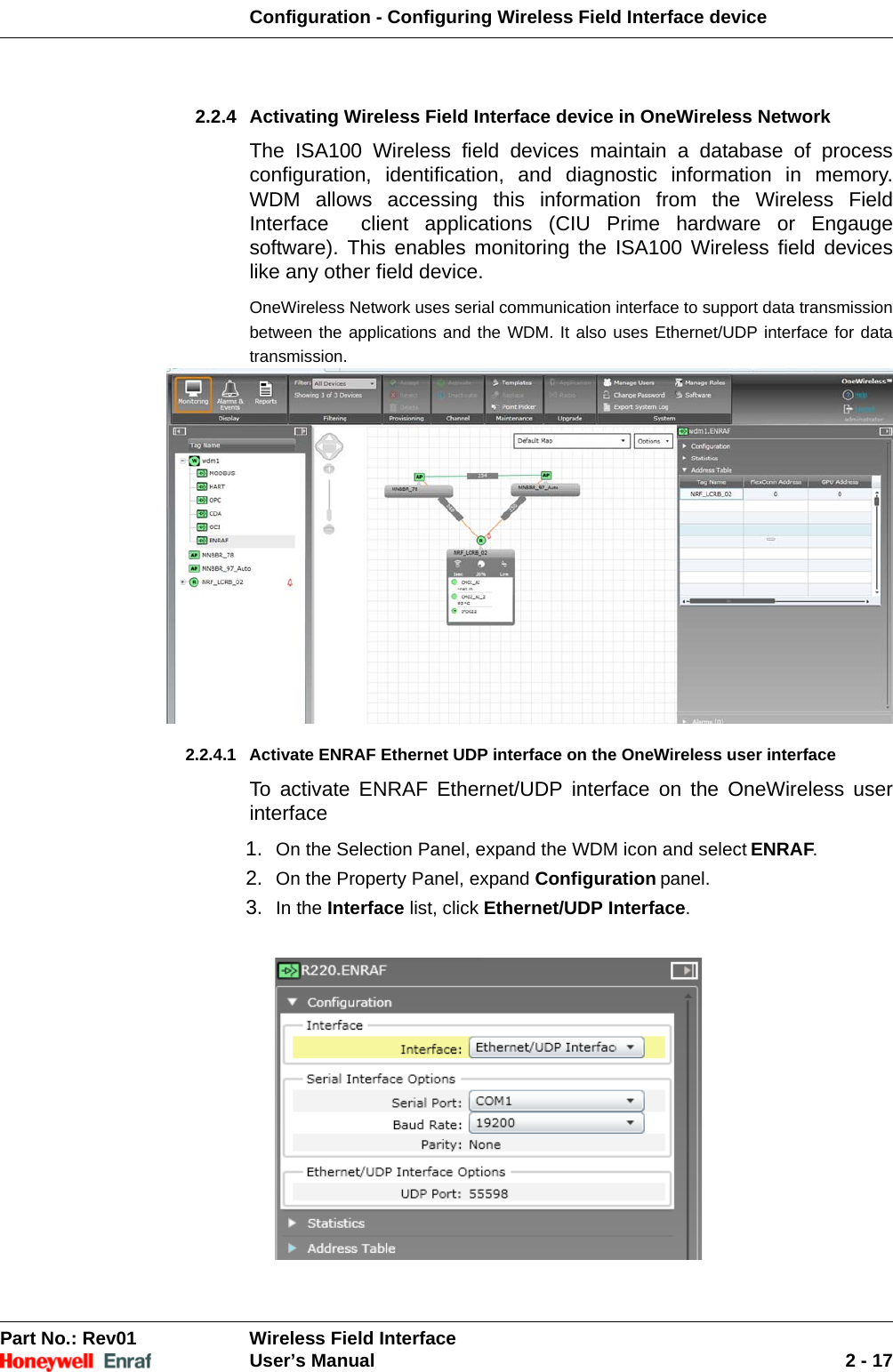 Configuration - Configuring Wireless Field Interface devicePart No.: Rev01  Wireless Field InterfaceUser’s Manual 2 - 172.2.4 Activating Wireless Field Interface device in OneWireless Network The ISA100 Wireless field devices maintain a database of process configuration, identification, and diagnostic information in memory. WDM allows accessing this information from the Wireless Field Interface  client applications (CIU Prime hardware or Engauge software). This enables monitoring the ISA100 Wireless field devices like any other field device.OneWireless Network uses serial communication interface to support data transmission between the applications and the WDM. It also uses Ethernet/UDP interface for data transmission.2.2.4.1 Activate ENRAF Ethernet UDP interface on the OneWireless user interfaceTo activate ENRAF Ethernet/UDP interface on the OneWireless user interface1. On the Selection Panel, expand the WDM icon and select ENRAF. 2. On the Property Panel, expand Configuration panel.3. In the Interface list, click Ethernet/UDP Interface. 