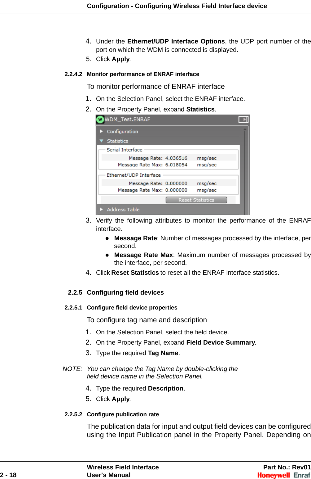 Configuration - Configuring Wireless Field Interface deviceWireless Field Interface Part No.: Rev012 - 18 User’s Manual4. Under the Ethernet/UDP Interface Options, the UDP port number of the port on which the WDM is connected is displayed. 5. Click Apply. 2.2.4.2 Monitor performance of ENRAF interface To monitor performance of ENRAF interface1. On the Selection Panel, select the ENRAF interface.2. On the Property Panel, expand Statistics. 3. Verify the following attributes to monitor the performance of the ENRAF interface. Message Rate: Number of messages processed by the interface, per second. Message Rate Max: Maximum number of messages processed by the interface, per second. 4. Click Reset Statistics to reset all the ENRAF interface statistics. 2.2.5 Configuring field devices 2.2.5.1 Configure field device propertiesTo configure tag name and description1. On the Selection Panel, select the field device. 2. On the Property Panel, expand Field Device Summary.3. Type the required Tag Name. NOTE: You can change the Tag Name by double-clicking the field device name in the Selection Panel.4. Type the required Description.5. Click Apply. 2.2.5.2 Configure publication rate The publication data for input and output field devices can be configured using the Input Publication panel in the Property Panel. Depending on 