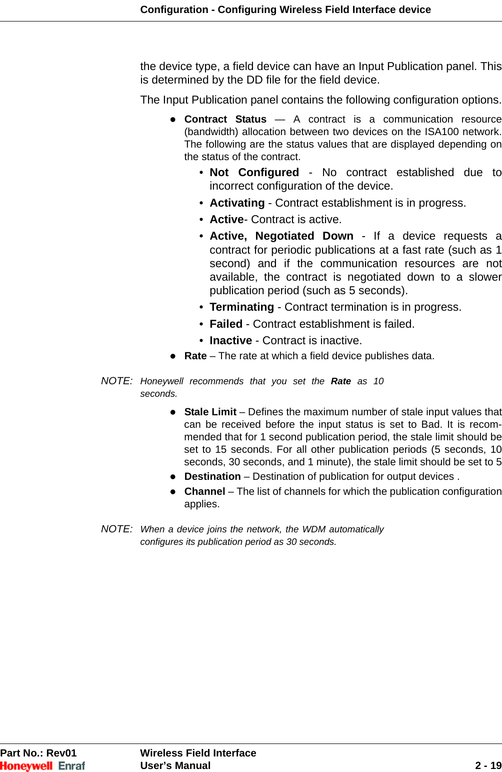 Configuration - Configuring Wireless Field Interface devicePart No.: Rev01  Wireless Field InterfaceUser’s Manual 2 - 19the device type, a field device can have an Input Publication panel. This is determined by the DD file for the field device.The Input Publication panel contains the following configuration options.Contract Status — A contract is a communication resource (bandwidth) allocation between two devices on the ISA100 network. The following are the status values that are displayed depending on the status of the contract. •  Not Configured - No contract established due to incorrect configuration of the device. •  Activating - Contract establishment is in progress. •  Active- Contract is active. •  Active, Negotiated Down - If a device requests a contract for periodic publications at a fast rate (such as 1 second) and if the communication resources are not available, the contract is negotiated down to a slower publication period (such as 5 seconds). •  Terminating - Contract termination is in progress. •  Failed - Contract establishment is failed. •  Inactive - Contract is inactive. Rate – The rate at which a field device publishes data. NOTE: Honeywell recommends that you set the Rate as 10 seconds.Stale Limit – Defines the maximum number of stale input values that can be received before the input status is set to Bad. It is recom-mended that for 1 second publication period, the stale limit should be set to 15 seconds. For all other publication periods (5 seconds, 10 seconds, 30 seconds, and 1 minute), the stale limit should be set to 5Destination – Destination of publication for output devices . Channel – The list of channels for which the publication configuration applies. NOTE: When a device joins the network, the WDM automatically configures its publication period as 30 seconds.